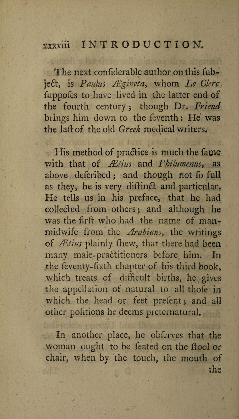 sxxvili INTRODUCTION. The next confiderable author on this fub- » I jeft, is Paulus Mgineta, whom Le Clerc fuppofes to have lived in the latter end of the fourth century; though Dr. Friend brings him down to the feventh: He* was the laft of the old Greek medical writers. % His method of praftice is much the fame with that of Mtius and Philiimenus^ as above defcribed 3 and though not fo full as they, he is very diftinft and particular. He tells us in his preface, that he had coile6led from others j and although he was the firft who had the name of man- midwife from the Arabians^ the writings of Mtius plainly fhew, that there had been / many male-praclitioners before him. In the feventy-fixth chapter of his third book, which treats of diflicult births, he gives the appellation of natural to all thofe in which the head or feet prefent; and all other pofitions he deems preternatural. In another place, he obferves that the woman ought to be feated on the ftool or chair, when by the touch, the mouth of