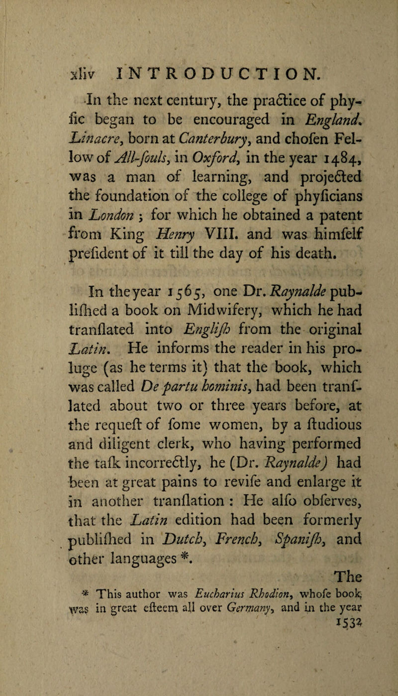 •In the next century, the pra6lice of phy- fic began to be encouraged in England^ Linacrcy born at Canterbury^ and chofen Fel¬ low of All-fouls^ in Oxford^ in the year 1484, was a man of learning, and projefted the foundation of the college of phyficians in London s for which he obtained a patent from King Henry VIII. and was himfelf prefident of it till the day of his death. In the year 1565, one Dr. pub- liflied a book on Midwifery, which he had tranflated into Englijh from the original Latin, He informs the reader in his pro- luge (as he terms it) that the book, which was called De partu hominis^ had been tranf¬ lated about two or three years before, at the requeft of fome women, by a ftudious and diligent clerk, who having performed the talk incorreftly, he (Dr. Raynalde) had been at great pains to revife and enlarge it in another tranflation : He alfo obferves, that the Latin edition had been formerly publiflied in Dutcb^ French^ Spanijhy and other languages The This author was Eucharius Rhodion^ whofe book; was in great efteem all over Germany^ and in the year 153^