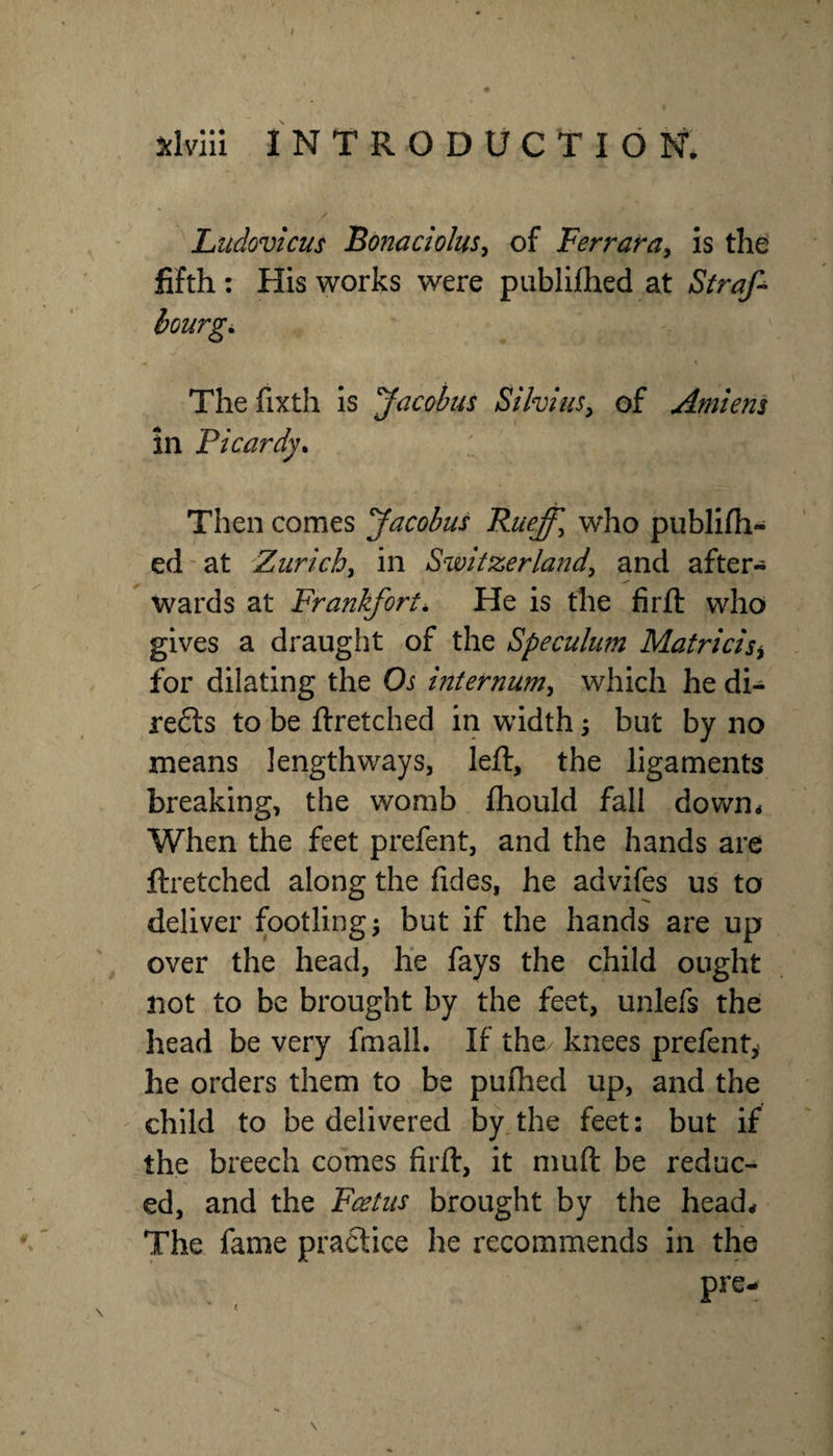 J ^hiii INTRODUCTION*. Ltidovicus Bonaciolus^ of Ferrafay is the fifth : His works were publifhed at Strafe The fixth Is Jacobus Si hi us, of Amiejis in Picardy* Then comes Jacobus Rueff^ who publifh- ed'at Zurichy in Switzerlandy and after¬ wards at Frankfort* He is the firft who gives a draught of the Speculum Matricisy for dilating the Os internumy which he di- re6ls to be ftretched in width; but by no means lengthways, left, the ligaments breaking, the womb fliould fall down. When the feet prefent, and the hands are ftretched along the fides, he advifes us to deliver footling ^ but if the hands are up over the head, he fays the child ought not to be brought by the feet, unlefs the head be very fmall. If the/ knees prefent^ he orders them to be puftied up, and the child to be delivered by,the feet: but if the breech comes firft, it muft be reduc¬ ed, and the Fcetus brought by the head. The fame practice he recommends in the \