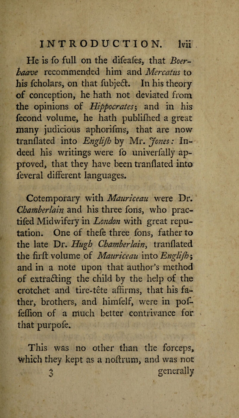 He is fo full on the difeai'es, that Boer- baave recommended him and Mercatus to his fcholars, on that fiibjeft. In his theory ■ of conception, he hath not deviated from the opinions of Hippocrates^ and in his fecond volume, he hath publifhed a great many judicious aphorifms, that are now tranflated into Englijh by Mr. Jones: In¬ deed his writings were fo univerfally ap¬ proved, that they have been tranflated into feveral different languages. Cotemporary with Mauriceau were Dr. Chamberlain and his three fons, who prac- tifed Midwifery in London with great repu¬ tation. One of thefe three fons, father to the late Dr. Hugh Chamberlain^ tranflated the firfl: volume of Mauriceau into Engli/h*y and in a note upon that author’s method of extra6ling the child by the help of the crotchet and tire-tete affirms, that his fa¬ ther, brothers, and himfeif, were in poC- feffion of a much better contrivance for that purpofe, I * I This was no other than the forceps, which they kept as a noftrum, and was not 3 generally