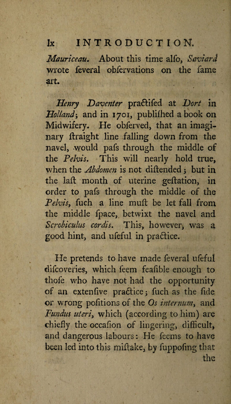 Mauriceau, About this time alfo, Savtctrd wrote feveral obfervations on the fame art. Henry Daventer praftifed at Dort in Holland \ and in 1701, publifhed a book on Midwifery. He obferved, that an imagi¬ nary ftraight line falling down from the navel, would pafs through the middle of the Pelvis. This will nearly hold true, when the Abdomen is not diftended 5 but in the laft month of uterine geftation, in order to pafs through the middle of the Pelvisy fuch a line muft be let fall from the middle fpace,. betwixt the navel and Scrobiculus cordis. This, however, was a good hint, and ufeful in pra6lice. He pretends to have made feveral ufeful difcoveries, which feem feafible enough to thofe who have not had the opportunity of an extenfive praftice; fuch as the fide or wrong pofitions of the Os mtenmmy and Fundus titeriy which (according to him) are chiefly the occafion of lingering, difficult, and dangerous labours: He feems to have been led into this miftake, by fuppofing that the