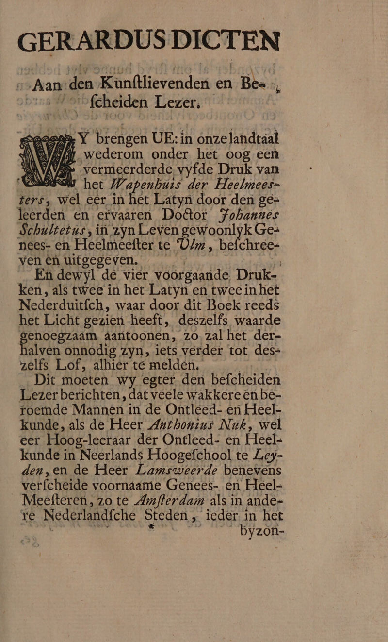 GERARDUS DICTEN ni Aan: den Kunftlievenden en Bes vers 4 Sfcheiden Lezer, aen Y brengen UE: in onzelandtaal AAN wederom onder het oog een AVAVSN vermeerderde vyfde Druk van NONEOW het Wapenhuis der Heelmees- ters, wel eer in het Latyn door den ge= leerden en ervaaren Doftor PFohanués Schultetus, in zyn Leven gewoonlyk Ges nees- en Heelmeefter te Vim , befchrees ven en uitgegeven. 4 En dewyl de vier voorgaande, Druk- ken, als twee in het Latyn en twee in het Nederduitfch, waar door dit Boek reeds het Licht gezien heeft, deszelfs waarde ae âantoonen, zó. zal het der- alven onnodig zyn, iets verder tot des= zelfs Lof, alhier te melden. _ Dit moeten wy egter den befcheiden Lezer berichten, dat veele wakkere en be- roemde Mannen in de Ontleed- en Heel- kunde, als de Heer Anthoneus Nuk, wel eer Hoog-leeraar der Ontleed- en Heel- kunde in Neerlands Hoogefchool te Ley- den,en de Heer Lamsweerde benevens verfcheide voornáame Genees- en Heel- _ Meefteren, zo te Amfterdam als in ande= re Nederlandfche Steden , ieder in het