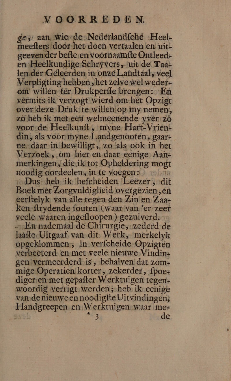 es aan. Wierde-Nedeérlandfché Heel. meefters ‘door het doen vertaalen en. uit= geevender befte-en voornaamfte Ontleed» en Heelkundige Schryvers „uit de. Taa- lenrder-Geleerden in onze Luandtaáal, veel Verpligting hebben, het zelve wel-weder- om willen-ter Drukperfle brengen: En vêrmitsik. verzogt wierd-om-.het Opzigt over deze Drukte-willen:op my nemen; zo heb ik meteen welmeenende yvêr zó voorde Heelkunít, myne. Hart-Vrien:- din, als voor:myne/Liandgenooten, gaar- ne.-daar in: bewilligt „ zo: ‘als ook in het Verzoek, om hier en daar eenige, Aan- merkingen, dieiktot Opheldering mogt noodig oordeelen; inte voegen: 1-Dus heb ik: befcheiden Leezer , dit Boek mèt Zorgvuldigheid overgezien ‚én eerftelyk. van alle tegen den. Zin en Zaa- _ken-{trydende fouten Cwaar ‘van. ’er zeer veele waaren ingefloopen ) gezuiverd. Em nademaal de Chirurgie, zederd de laafte-Uitgaaf. van dit, Werk, merkelyk opgeklommen; in verfcheide Opzigten verbeeterd enmet veele nieuwe Vindin= gen: vermeerderd is ‚, behalven dat zom- mige Operatien korter, zekerder, {poes diger:en met gepafter Werktuigen tegen- woordig verrigt werden ;-heb ik eenige van de nieuween noodigfte Uitvindingen; Handgreepen en Werktuigen. waar mes 55! Jen 3 de