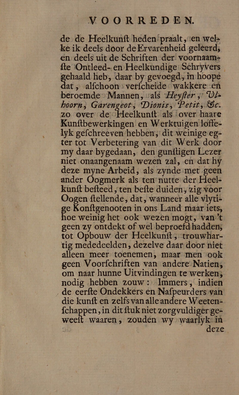 de de Heelkunft heden praalt ‚ten wel&gt; ke ik deels door de Ervarenheid geleerd; en deels uit de Schriften der. voornaam= fte Ontleed- en Heelkundige Schryvers gehaald heb, daar by gevoegd, în hoope dat , alfchoon : verfcheide wakkere en beroemde» Mannen, vals Heyffer ;” ‘Ot hoorn) Garengeot; Dionts, Petit, Sc. zo over de ‘Heelkuntt als over haare Kunftbewerkingen en Werktuigen loffe- lyk gefchreeven hebben; dit weinige eg- ter tot Verbetering van dit Werk door my daar bygedaan, den gunftigen Lezer niet onaangenaam wezen zal, en dat hy deze myne Arbeid, als zynde met geen ander Oogmerk als ten’ nutte der Heel- kunt befteed ‚ ten befte duiden, zig voor Oogen ftellende, dat, wanneer alle vlyti+ ge Konftgenooten in ons Land maar iets, oe weinig het ook wezen mogt, van't geen zy ontdekt of wel beproefd hadden; tot Opbouw der Heelkuntt , trouwhar- tig mededeelden, dezelve daar door niet alleen meer toenemen, maar men ‘ook geen Voorfchriften van andere-Natien; om naar hunne Uitvindingen te werken; nodig hebben zouw : Immers, indien ‚de eerfte Ondekkers en Nafpeurders van die kunft en zelfs van alle andere Weeten-= {chappen , in dit {tuk niet zorgvuldiger ge= weeft waaren, zouden wy waan in ok eze