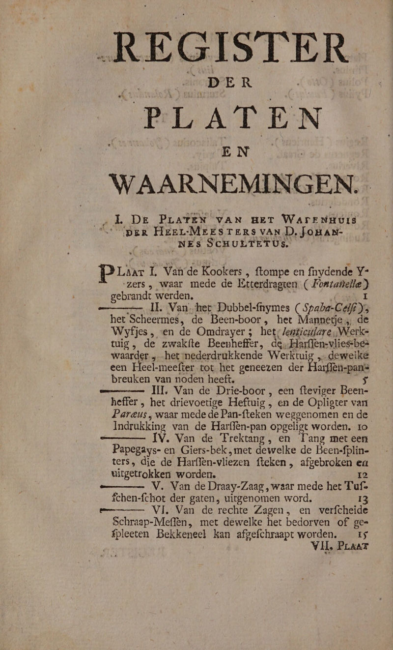 dek „DER bee. PLATEN B EN ae WAARNEMIN GEN. | LL De PLATEN VAN HET WarrnHurs PER HEEL-MEESTERS VAN D, JOHAN- NEs SCHULTETUS. Laar L. Vande Kookers ‚ ftompe en fnydende Y- ‘zers , waar mede de Etterdragten ( Fontanella) gebrandt werden, (ande I —_ IE. Van her Dubbel-fnymes ( Spaba-Geif ys het Scheermes, de Been-boor, het Mannetje, de Wyfjes , ven de Omdrayer ; het; Jenticulare „Werke tuig, de zwakfte Beenheffer, de, Harflen-vlies-be= waarder „het mederdrukkende Werktuig dewelke een Heel-meefter tot het geneezen der Harffèn-pans breuken van noden heeft. 5 II, Van de Drie-boor , een fteviger Been- heffer , het drievoetige Heftuig , en de Opligter van Pareus , waar mede de Pan-fteken weggenomen en de Indrukking van de Harffên-pan opgeligt worden. to ÍV. Van de Trektang, en Tang met een Papegays- en Giers-bek „met dewelke de Been-fplin- ters, die de Harffen-vliezen fteken , afgebroken ea uitgetrokken worden. Ie V. Van de Draay-Zaag , waar mede het Tuf= fchen-fchot der gaten, uitgenomen word. 13 em Vi, Van de rechte Zagen, en wverfcheide Schraap-Meflèn, met dewelke het bedorven of ge= fpleeten Bekkeneel kan afgefchraapt worden. rs Vil, PLAAT