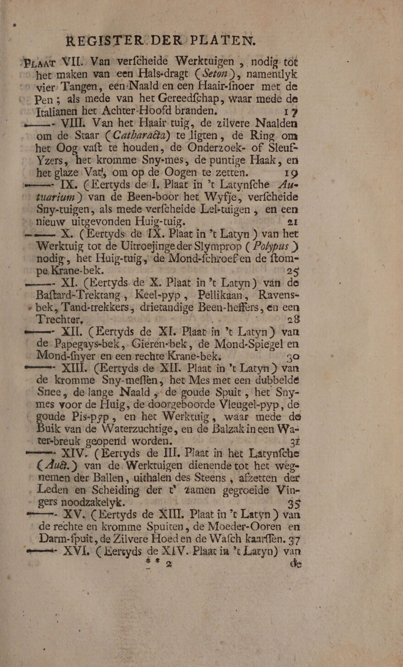 REGISTER-DER PLATEN. ‘Praat VIL Van” verfheide Werktuigen „ nodig töt het maken van een Hals-dragt (Seton), namentlyk “over: Tangen, een:Naald en een Haair-fhoer met de - Pen 3 als mede van het Gereedfchap, waar mede de Italianen het Achter-Hoofd branden. 17 e= VII Van het Haair-tuig, de zilvere Naalden om de. Staar (Catharaêta) te ligten, de Ring om hee Oog vaft te houden, de Onderzoek- of Sleuf= Yzers, het kromme Sny-mes, de puntige Haak , en het glaze Vat, om op de Oogen te zetten. Ig mn IX, CEertyds del, Plaat in ’t Latynfche Au- ‚#uarium)) van de Been-boor het Wyfje, verfcheide Sny-tuigen, als mede verfcheide Leltuigen &gt; en jn “ieuw uitgevonden Huig-tuig. | mm X. (Eertyds de Ti. Plaat in * Latyn ) van za Werktuig tot de Uitroejinge der Slymprop ( Polypus nodig, het Huig-tuig, de Mond-fchroef'en de ftom= pe-Krane-bek. 25 ms XI. (Eertyds- de X. Plaat in tc Latyn) vän de Baftard-Trekrang , Keel-pyp , Pellikaan, Ravens- z bek, Tand- trekkers, drietandige Been-heffers, en cen Trechter, 08 me XI (Eertyds de XI. Plaat in % Latyn ) van _de Papegays-bek „ Gieren-bek, de Mond-Spiegel sli _Mond-fnyer en een rechte Krane- bek: mmm XI. (Eertyds de XII. Plaat in *t Latyn ) tan de kromme Sny-meffen het Mes met een dubbelde Snee , de lange Naald ‚de goude Spuit „het Sny- mes voor de Huig, de doorgeboorde Vleugel-pyp „de rd Pis-pyp , en het Werktuig, waar mede de uik van de Waterzuchtige, en de Balzak in een iS ter=breuk geopend worden. _— XIV. (Eertyds de III, Plaat in het Hatgufte CAu8.} van de. Werktuigen dienende tot het wege nemen der Ballen, uithalen des Steens , afzetten der ‚ Leden en Scheidirig der t° zamen gegroeide Vin- gers noodzakelyk. 35 mn XV. (Eertyds de KIL Plaat í in ’t Latyn ) van de rechte en kromme Spuiten , de Moeder-Ooren hl Darm-fpuit, de Zilvere Hoeden de Wafch kaarffen. &amp; amd KVL C Kersyds de XIV. Plaat in ’ Latyn) a 2 de