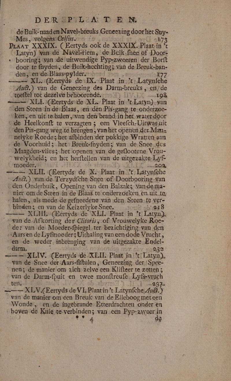 DER # PALGEA DR NE _ de Buik-naad en-Navel-breuks Geneezing door hee Shy- „Mes, volgens: Celfus. … 9173 PLAAT XXXIX. ( Eertyds ook de XXXIX. Plaat: in % | Latyn) Wande Nâwvel-tiem de. Bvik-fnee of Doors _« boorings ‘van de uitwendige Pyp-zweeren der Borft door te firyden;-de’ Buik-hechtings. van da Breuk- on den,-en de-Blaas-pylder bd == XL, (Eertyds des EX. Plaat in’: anne Aub) van de Geneezing des ek „ende “toeftel tot dezelve behoorende, 4) 11 „198 XLI (Bertyds-de XL. Plaat in % Latyn) van den Steen in de-Blaas, ven den ‘Pis-gang te- ondeizoe- “kenen uit te-halerr„svan den’ brand: in-het,waterdoor de Heelkonft te verzagten ; een Vleefch-Uitwas-uic “den Pis-gang weg te bréngen; vanhet openen der Mans nelyke Roedes het dfbinden ‘der pokkige Wratten aan de Voorhuid;. het: Breukefnyden; van de Snee des “Maagden-vliess het ‘openen van de geflootene Vrou- _welykheid; en het herftellen. van de beters Lyf- moeder, 20% —_—_ XLIL Cermis de X. Plaat in % Latynfche Aus) vande Terzydfthe: Snee vof -Doorbooring-van „den Onderbuik, Opening van den Balzak; vande.ma- nier om de Steen in de Blaas te onderzoeken. en uit. te, ‚halen, als mede de-gefneedene van den Steen te vere binden; en van de Keizerlyke Snee. &gt; sh e18 al NA, (Eertyds: de XLI. Plaat in % Latyn). _« van de Afkorting der Clzoris „of Vrouwelyke Roe- der van de. Moeder-fpiegel ter. bezichtiging:van den „Aarsen de Liyfimoeder 3 Uithaling van een dode Vrucht , en de weder inbrenging van de uitgezakre EE darm, —_—_—= KLIV. (CEertijde de XLI. Plaat in’: en. van de Snee der -Aars-fiftulen „ Geneezing. der ‘Spee- _nen5-de manier om zich zelve een Klifteer te zetten ; van de Darm-fpuit en twee monftreufe. Anet terig —_—— XLV, (Eertyds ie VI, Plaatin’ Lätvafche Mi 5 van de manier omeen Breuls van de Elleboog met een Wonde , ende ingebrande: Etterdrachten onder en boven. ve Knie te Rude van een Pyp:zweer A 4 de