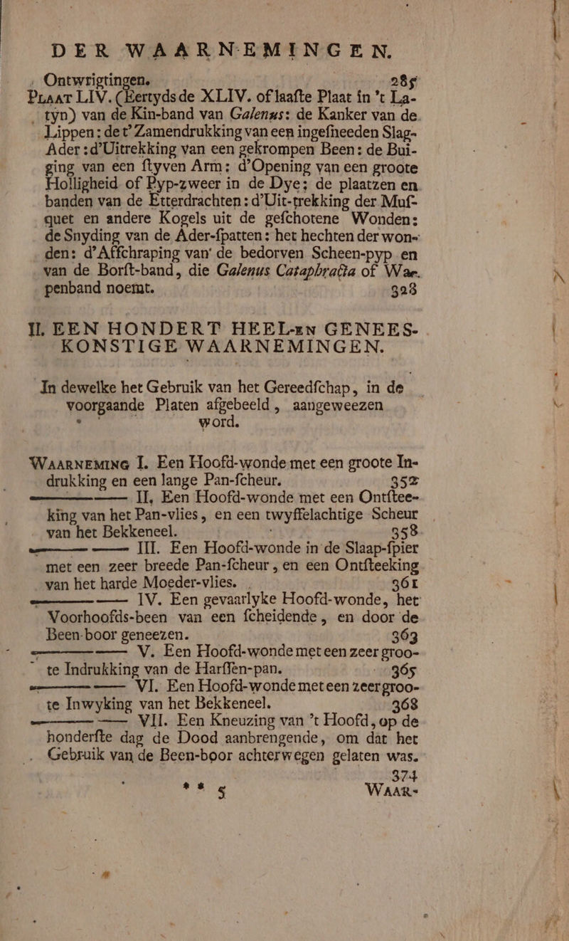 ‚ Ontwrigtingen. 285 Praat LIV. (Kertydsde XLIV. of laafte Plaat in ’t La- Lippen: de t° Zamendrukking van een ingefneeden Slag- Ader :d’Uitrekking van een gekrompen Been: de Bui- ging van een ftyven Arm: d'Opening van een groote Holligheid of Pyp-zweer in de Dye; de plaatzen en banden van de Etterdrachten : d'Uit-trekking der Muf- quet en andere Kogels uit de gefchotene Wonden: den: d'Affchraping van’ de bedorven Scheen-pyp en penband noemt. 323 IL EEN HONDERT HEEL-En GENEES- _ KONSTIGE WAARNEMINGEN. voorgaande Platen afgebeeld , aangeweezen ‚267710 _word, WAARNEMING TI. Een Hoofd-wonde met een groote In- drukking en een lange Pan-fcheur, 352 IT, Een Hoofd-wonde met een Ontftee- van het Bekkeneel. 358 bes 1e Varna met een zeer breede Pan-fcheur , en een Ontfteeking van het harde Moeder-vlies. 6 _ Voorhoofds-been van een fcheidende , en door de Been-boor geneezen. 363 —__— V. Een Hoofd-wonde met een zeer groo- _ te Indrukking van de Harffen-pan. 0965 sm VI. Een Hoofd-wonde meteen zeer groo- te Inwyking van het Bekkeneel. 368 — VII Een Kneuzing van *t Hoofd, op de honderfte dag de Dood aanbrengende, om dat het ‚_ Gebruik van de Been-boor achterwegen gelaten was. 374 ORN WAAR