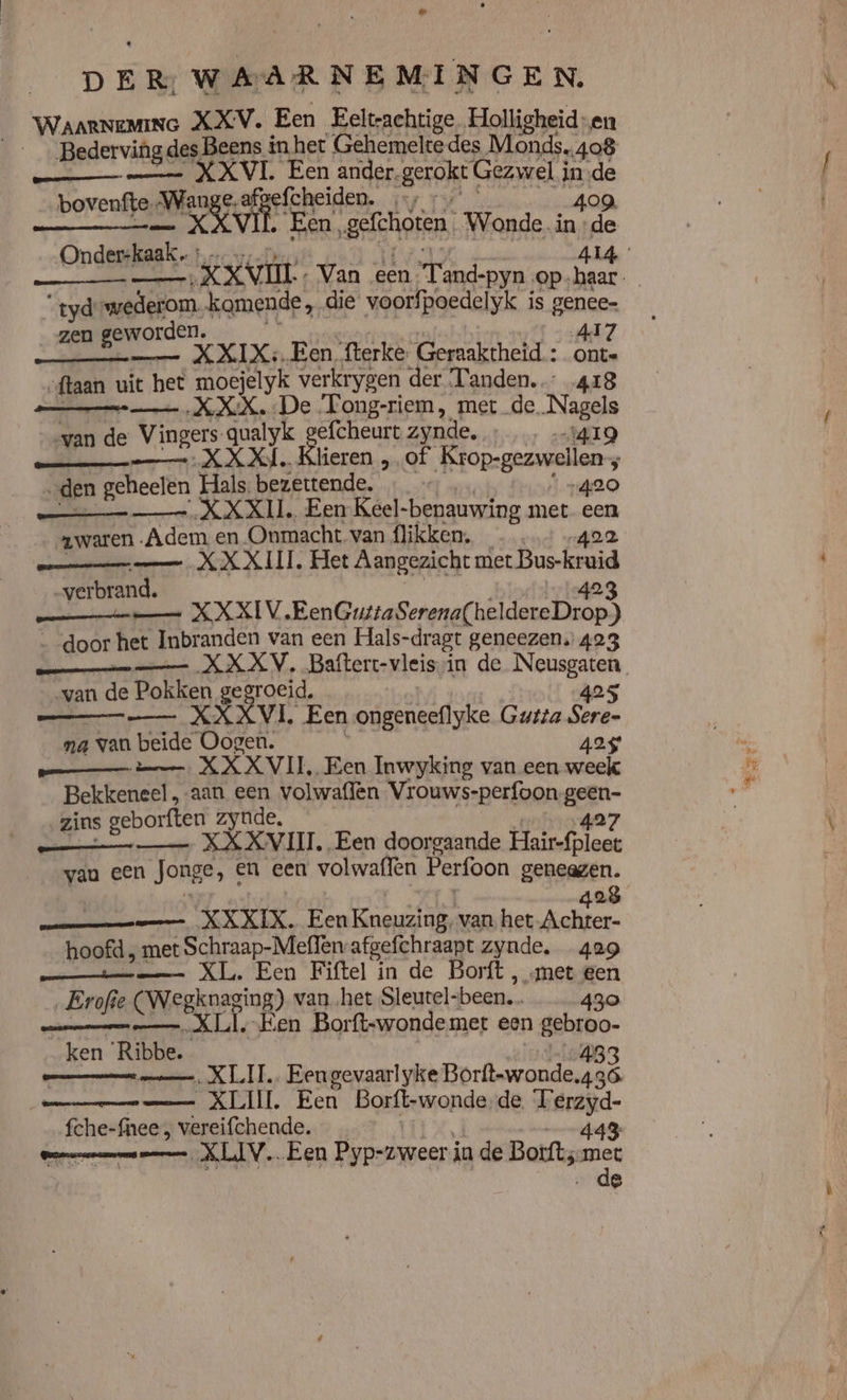 WaarNeMine XXV. Een Eeltrachtige Holligheid-en Bederving des Beens in het Gehemelte des Monds.408 KN V Le it ee sgerakkt Gezwel i inde bovenfte-Wange.atgelcheiden. …; p - KK ken, senen, Wonde. np de nderskaak. : sf a XXV Van een Tand-pyn_ ‚op: sn | “tydewederom. komende, die voorfpoedelyk is genee- zen geworden. A17 enen KIK 1E en, fterke Geraaktheid: onte „ftaan uit het moejelyk verkrygen der Tanden. 418 XXX, De SEE, re de. gela e Vingers qualyk gefcheurt zynde. IG vand (hkaer XXX. Klieren „of Krop-gezwellen 5 „den geheelen Hals, bezettende. 420 Men XXXIL. Een Keel-benauwing met een zwaren Adem en Onmacht van flikken. 422 XX XIIL, nes miele eid verbrand. MNN XXXIV, Benticafene adhd naad ‚door het Inbranden van een Hals-dragt geneezen. 423 mn en XX XV. Bafterc-vleissin de Neusgaten gen Ce vaks Pokken gegroeid, 425 XXXL Een ongeneeflyke Gutta Sere- na ‚van Ar Oogen. 425 ermee XX XN IE, èn Inwyking van een week Bekkeneel, aan een volwaffen Vrouws-perfoon en zins geborften zynde, 427 hd aen XXXVII. Een doorgaande Hair-fpleet vau een Jonge, en een volwaffen Perfoon geneagzen. 428 —— XXXIX. EenKneuzing, van het kalken: hoofd , met Schraap-Meflen afgefchraapt zynde. 429 pee XT. Een Fiftel in de Borft , met gen „Erofie CWegknaning) vanhet Sleutel- been. 430 — XLl.-Ken Borft-wondemet een gebroo- _ken ‘Ribbe. 433 mm XLI. Eengevaarlyke Borft-wonde.436. — XLI Een Borft-wonde de Terzyd- fche-fnee ; vereifchende. | 443 Omen men KLV. Een Pyp-zweer in de Borft; eeh | &amp;