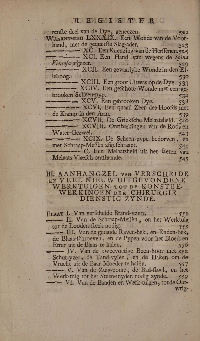 RE BUGIE ASSE KC “tenfte deel van de Dye, geneezén. Wima LEXXIX. Een, Wonde vande Vor ‘hand, met de gequerfte Slag-ader, 523 mm XC. “Een Kneuzing van de Herffènen. 525 et XC] Een Hand. we wegens de Spina …Ventofarafgezet.. — 529 rep XCIL Een | gevaarlyke Wonden den:El- leboog. … 530 Drin ARNE Hen groot Uitwas opde Dye. 533 mmm XCIV. Een gefchote \Wonde-met een ge- rooken Schieen-pyp. 534 mm XCV. Een gebrooken Dye: 538 een XCVI, Een quaad Zeer. des- Hoofds met de Krampin den Arm. 539 ne XCVIL, De Griekfche Melaatsheid, 540 mmm XCVI. Ontfteekingen van de Roos en Water-Gezwel. 543 mm XCIXe De Scheen-pype bedorven, en „met Schraap-Meffen afgefchraapt. 544 mn C. Een Melaatsheid uit het Eeten van „Melaars Vleefchrontftaande. | 545 UI. AANHANGZEL vaN VERSCHEIDE EN VEEL NIEUW UITGEVONDENE WERKTUIGEN ror ve KONSTBE- WERKINGEN per CHIRURGIE DIENSTIG A ks Praar I. Van verfcheide Brand- AK sr mms IT, Van de Schraap-Meflën , en het Werk tot de Looden-fteek nodig. 555 | == II Vande getande Raven-bek, en. Enden bek, de Blaas- fchroeven, en de Pypen voor het Bloed en Etter uit de-Blaas te halen, ss6 me IV. Van de tweevoetige Been-boor met zyn Schut- -yzer; de Tand-vylen , en de Haken. om de. Vrucht uit de Baar-Moeder te halen. ss ——_ V. Van de Zuig-pomp, de Bad-ftoel, en het WEKE tot het Steen- -{nyden nodig zyude. 65 — VL, Van de Banden en Wetk-tuigen, totde Ont- wrig- .