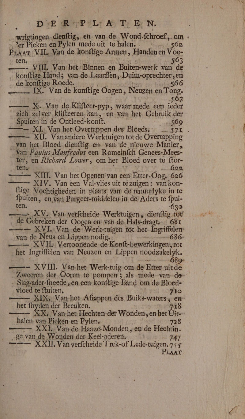 Or DYE PIL: ATEN. wrigtingen dienftig, en. van. de Wond. fchroef, Om « Yer Pieken en Pylen mede uit te halen. … … - 562 Praat Vl, Van de konftige Armen, Handen en Voe- ten. 563 - VIIL Van: het: Binnen en Bltermmverk van de ‚ konftige Hand; van-de Laarffen, Pd oieropsechter, en de konftige Roede. 566 weren Van de konftige Oogen, ‚Neuzen en Tong. 567 —_— X. Van de Klifteer-pyp , waar mede een ieder zich zelver klifteeren. kan, ‘en van het Gebruik der Spuïten in de Ontleed-konft. 569 —— XI. Van her. Overtappen des Bloeds, - fs GN ——- XII. Vanandere Werktuigen totde Overtapping van het Bloed dienftig en- vande nieuwe Manier , _ van Paulus Manfredus een Romeinfch Genees-Mees- Her, en Richard Lower, om het Bloed over te ftor- k tens - N 629, == XII, Van het Openen’ van een’ Etter.Oog, 626 == XIV. Van een Val-vlies uit tezuigen : van kon= ftige Vochtigheden in plaats var de natuurlyke in te _fpuiten, en.van Purgeer-middelen-in de Aders te fpui- ten. 635 XV, Van verfcheide Werktuigen , dienftig tot ‚de Gebreken der Oogen en van de Hals- “dragts 68r —_— XVI. Van de- baten tot het. Íngriffelen: van de Neus en Lippen nodig. 686- ee XVII, Vertooriënde de Konft-bewerkingen: tot het Ingriffelen van Neuzen en Lippen noodzakelyk. 689 _—_ XVII. Van-het Werk-tuig om de Etter mied weeren. der Ooren te pompen 5 als mede van-de- … Slagsader-fneede, en een konftige-Band om de Bloed= vloed te ftuiten, 71e _— XIX, Van het Aftappen des Buiks-waters-, en het fnyden der Breuken. 718 a XX Van-het Hechten der Wonden, an hete halen. van Pieken en Pylen. 728 mn XXI, Van de, Haaze-Monden , en de Heck. ge van de Wonden der Keel-aderen. _ 747 === XXII Van verfcheide Trek-of Lede-tuigen. 75$ » LAAT