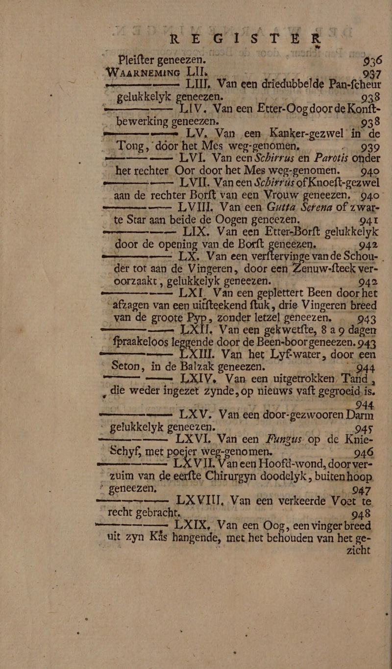 Reet EE _ Pleifter geneezen. ef Sal de f ie _WaaRNEMINeG Ll, _ pa es LUI. Van e een driedubbel de Pan-fehae / gelukkelyk geneezen. 938 k LIV. Van een Etter-Oog doorde Koni _ bewerking; geneezen. 938 == LV, Van een. Kanker-gezwel in de Tong,’ dóor het Mes weg-genomen, 939 mn LVL Van een Schirrus en Parotis onder „het rechter Oor door het Mes weg-genomen. 940 | —— LVIL, Van een Schitruús of Knoeft-gezwel aan de rechter Borft van een Vrouw geneezen. 940 __ LVIIL Van een Gutta Serena of waak _ te Star aan beide de Oogen gencezen, mn LIX, Van een Etter-Borft gadERelsk doot de opening van de Borft geneezen, 942 — LX, Van een verftervinge vande Schou-. der tot aan de Vingeren, door een, Zenuwfteck v ver- _oorzaakt, gelukkelyk geneezen. _ 942 ee LXI, Van een geplettert Been door het “afzagen van een uitfteekend {tuk , drie Vingeren breed _van de groote Pyp, zonder letzel geneezen. 943 — LX T. Van een gekwetfte, 8 a 9 dagen fpraakeloos loos legge nde door de Been-boor geneezen. 943 ESCIL Van het Lyf-water, door een Seton, in ‘in de Balzak geneezen. 944 __ — LXIV, Van een uitgetrokken, Tad, ‚die weder ingezet zynde, sp nieuws vaft gegroeid, is. BE ERR IES Van een door- -gezwooren he “ gelukkelyk geneezen. 945 penn LXVI., Van een Fungus op de Knie- Schyf, met poejer weg-genomen. j Rhei Levi Lan een Hoofd-wond, Te zuim van de eerfte ‘Chirurgyn doodelyk, buiten hoop “ geneezen, 047 —_ LXVIII, Van een verkeerde Voet te recht gebracht. 948 _—___— LXIX, Van een Oog, een vinger breed uit zyn Käs hangende, met het behouden van het HE | zicht