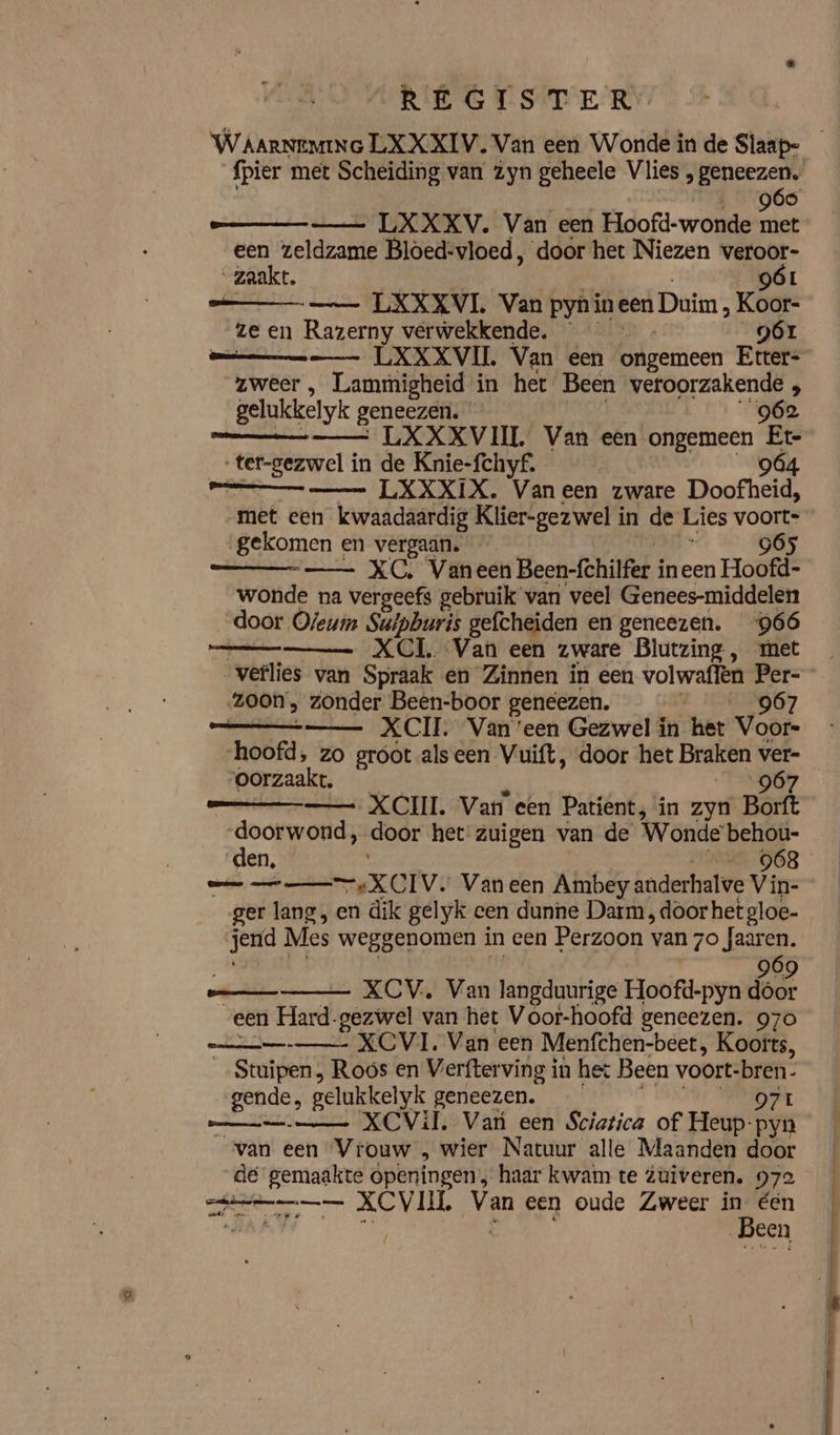 REGISTER fpier met Scheiding van zyn geheele Vlies , geneezen. 960 — LXXXV. Van een Hoofd-wonde met een zeldzame Bloed: vloed, door het Niezen veroor- zaakt. 9óL ma _ LXXXVI. Van pyn in een Duim „ Koor- ze en Razerny verwekkende. 9Ór mmm LXXXVIL Van een ongemeen Etter- zweer , Lammigheid in het Been veroorzakende , gelukkelyk geneezen. 962 mee 7 ved XXXVIIL Van een ongemeen Et ter-gezwel in de Knie-fchyf. 964 aman LXXXIX. Vaneen zware Doofheid; met een kwaadaardig Klier-gezwel i in de Lies voort- „gekomen en vergaan. — 965 “_—— XC, Vaneen Been-fchilfer ineen Hoofd. wonde na vergeefs gebruik van veel Genees-middelen door Oleum Suipburis gefcheiden en geneezen. 966 — XCI, Van een zware Blutzing, ret verlies van Spraak en Zinnen in een volwaflen Per- zoon, zonder Been-boor geneezen. | 967 Et XCII. Van ‘een Gezwel in het Voors hoofd, zo groot alseen Vuift, door het Braken ver- oorzaakt. “967 — XCII. Van een Patient, in zyn Borft -doorwond, door het zuigen van de Wonde behou- dE EE —XCIV: Van een Ambey anderhalve Vin- ger lang, en dik gelyk een dunne Darm , door het gloe- jerfd Mes weggenomen in een Perzoon van hid _ XCV., Van langduurige Hoofd-pyn Kl een Hard-gezwel van het Voor-hoofd geneezen. 970 XCVI. Van een Menfchen-beet, Koofts, Stuiter? Roos en Verfterving in het Been voort- bren. „gende, gelukkelyk geneezen. 071 XCViT, Var een Sciatica of Heup-pyn van een Vrouw „ wier Natuur alle Maanden door de en ópeningen: haar kwam te Zuiveren. 972 lr KEVHL di een oude Zweer Been | een {