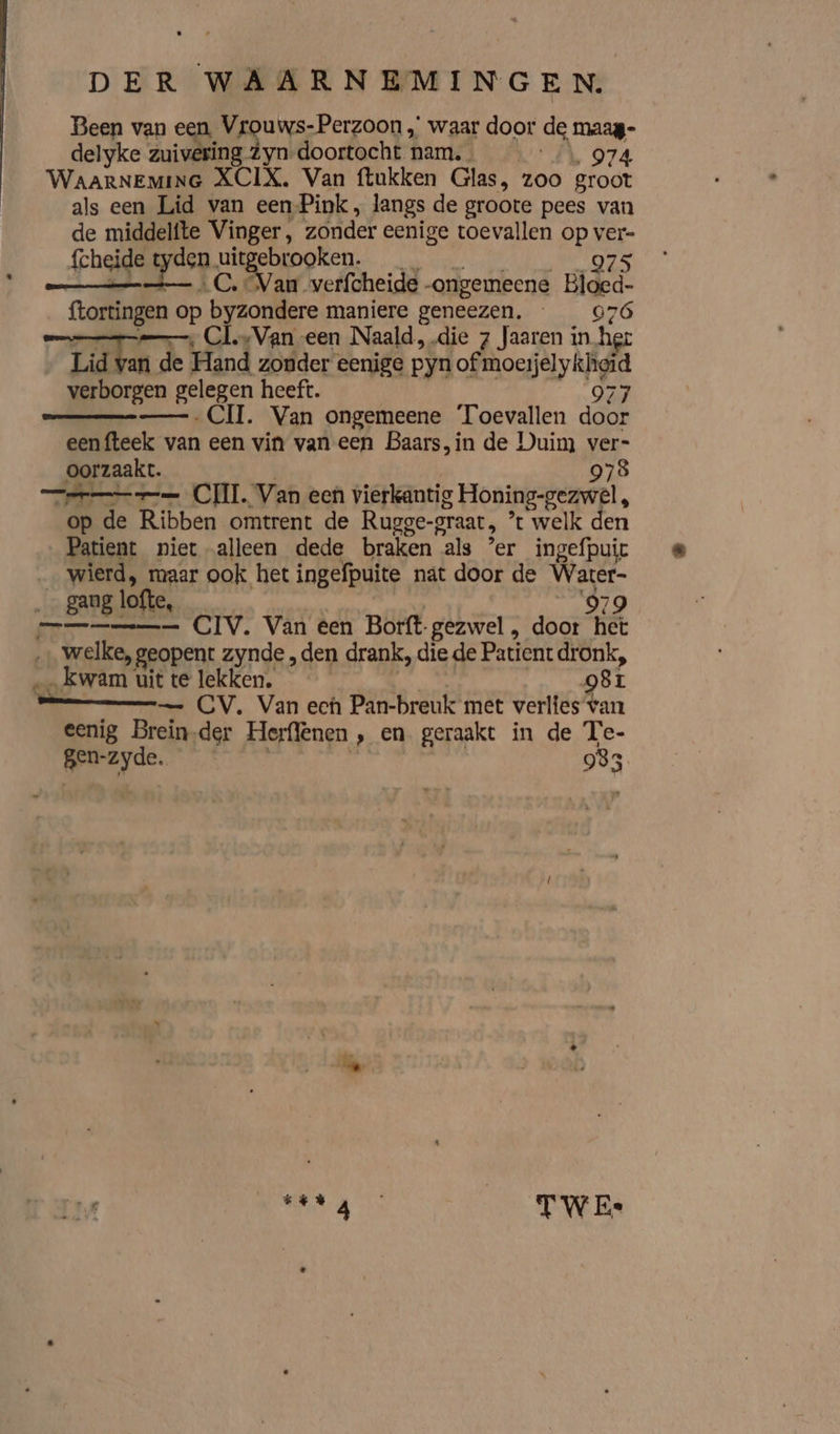 Been van een, Vrouws-Perzoon „ waar door de maag delyke zuivering Zyn-doortocht nam. « \ 974 WAARNEMING XCIX, Van ftukken Glas, zoo groot als een Lid van eenPink, langs de groote pees van de middelfte Vinger, zonder eenige toevallen op ver- fcheide t den. en zcbrooken. | 975 Van werfcheide -ongemeene Bloed- (kortingen op sake maniere geneezen. ak MAG mn, Cl.+Van een Naald, die 7 faaren in hee Lid van de Hand zonder: eenige pyn of mosh verborgen gelegen heeft. 977 ——.CII. Van ongemeene Toevallen door eenfteek van een vin van een Baars, in de Duim ver- oorzaakt. 978 eee CIL Van een vierkantig Honing-gezwel, op de Ribben omtrent de Rupge-praat, ” t welk den Patient niet alleen dede braken als ’er ingefpuit _ wierd, maar ook het ingefpuite nat door de Water- ‚_ gaug | lofte, 979 === CIV. Van éen Borft- gezwel , door hèt sh PRIL geopent zynde „den drank, die de Patient dronk, … kwam uit te lekken. 981 — CV. Van ech Pan-breuk met verlies van eenig Brein.der Herflenen , en geraakt in de Te- vree | 983 trg TWE