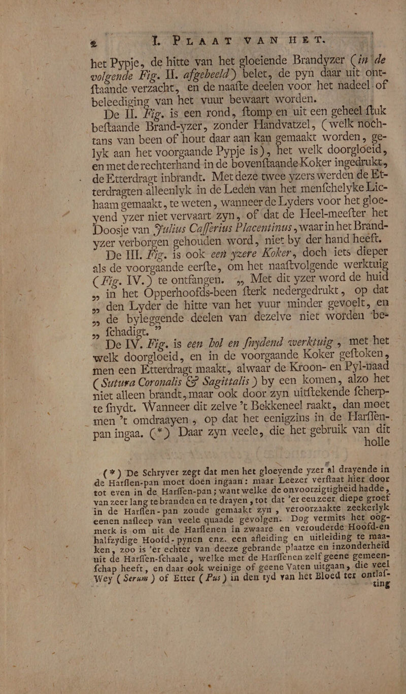 het Pypje, de hitte van het gloeiende Brandyzer (ún \de volgende Fig. Il. afgebeeld) belet, de pyn daar uit ont- fraande verzacht, en de naafte deelen voor het nadeel: of beleediging van het vuur bewaart worden. Nt De IÌ Big. is een rond, ftomp en uit een geheel {tuk beftaande Brand-yzer, zonder Handvatzel, (welk noch- tans van been of hout daar aan kan gemaakt worden, ge- Iyk aan het voorgaande Pypje is), het welk doorgloeid, en met de rechterhand in de bovenftaande Koker ingedrukt, de Etterdragt inbrandt. Met deze twee yzers werden de Et- terdragten alleenlyk in de Leden van het menfchelyke Lic- haam gemaakt , te weten „ wanneer de Liyders voor het gloe- yend yzer niet vervaart Zyn, of dat de Heel-meefter. het Doosje van Fulius Caflerius Placentinus ‚waar in het Brand- yzer verborgen gehouden. word, niet by der hand heeft. De II. Lg. ís ook een yzere Koker, doch iets dieper als de voorgaande eerfte, om het naaftvolgende werktuig (Fig. IV.) te ontfangen. 5 Met dit yzer word de huid in het Opperhoofds-been fterk nedergedrukt, op dat „ den Lyder de hitte van het vuur minder gevoelt, en de byleggende deelen van dezelve niet worden ‘be= ‚ fchadigt. ” | | De IV. Fig. is een hol en fnydend werktuig , met het — welk doorgloeid, en in de voorgaande Koker geftoken, men een Etterdragt maakt, alwaar de Kroon- en Pyl-naad CSutura Coronalis € Sagittalis) by een komen, alzo het niet alleen brandt, maar ook door zyn uitftekende fcherp- te fnydt. Wanneer dit zelve ’t Bekkeneel raakt, dan moet men ’t omdraayen ; op dat het eenigzins in de Harflen-. pan ingaa. (*) Daar zyn veele, die het gebruik NG Se | olle \p (*) De Schryver zegt dat men het gloeyende yzer al drayende in de Harflen-pan moet doen ingaan: maar Leezer verftaat hiet door tot even in de Harffen-pan ; want welke de onvoorzigtigheid hadde, van zeer lang te branden en te drayen , tot dat ’er eeuzeer diepe groef in de Harffen-pan zoude gemaakt zyn , veroorzaakte zeekerlyk eenen nafleep van veele quaade gevolgen. Dog vermits het oog- merk is om uit de Harflenen in zwaare en verouderde Hoofd-en halfzydige Hoofd- pynen enz. een afleiding en uitleiding te maas ken, zoo is ‘er echter van deeze gebrande plaatze en inzonderheid uit de Harffen-fchaale, welke met de Harffenen zelf geene gemeen. fchap heeft, en daar ook weinige of geene Vaten uitgaan; die veel Wey (Serum ) of Etter ( Pus) in den tyd van het Bloed ter ontla in / ting Da