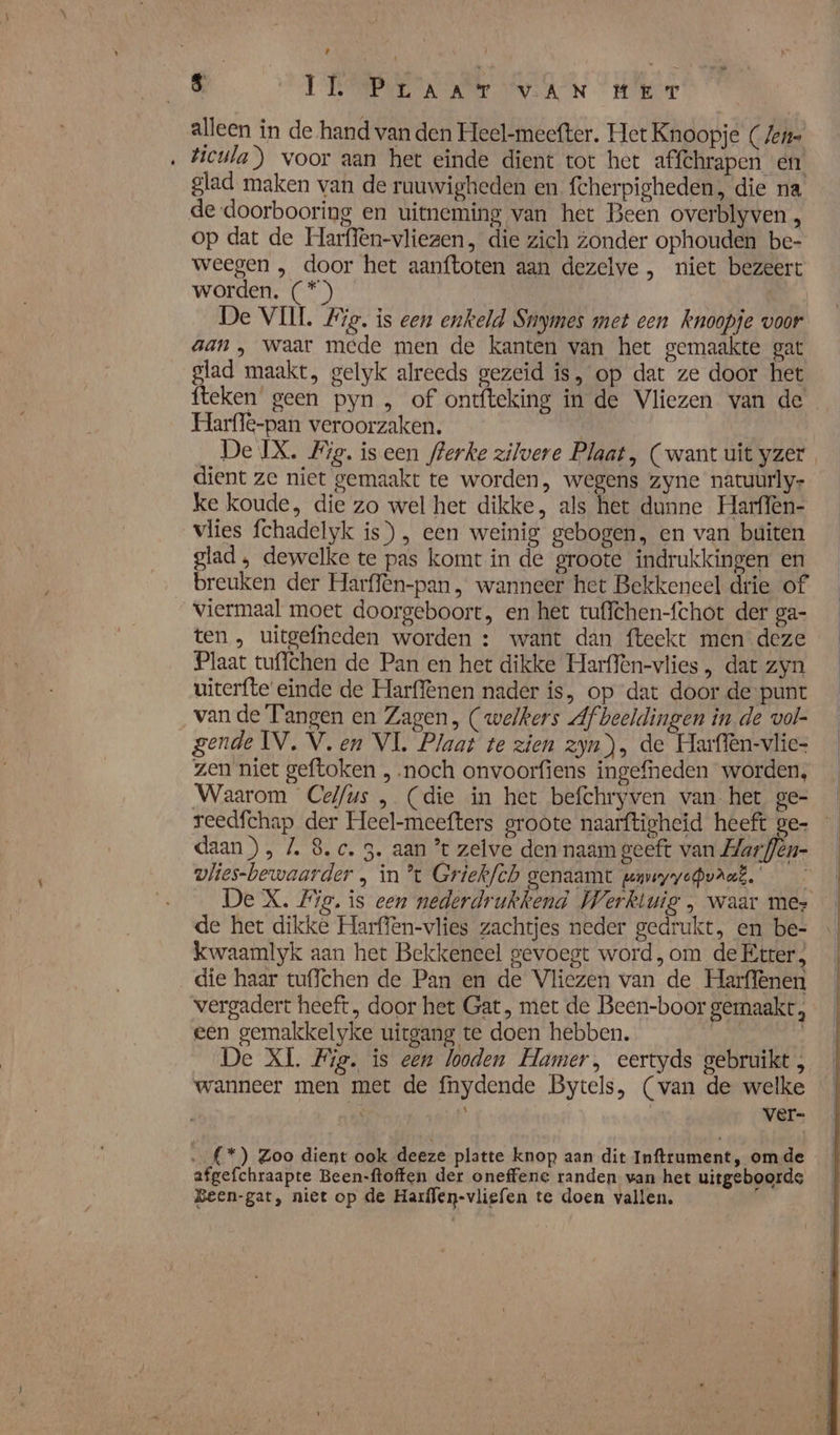 alleen in de hand van den Heel-mecefter. Het Knoopje (ene Vicula) voor aan het einde dient tot het affchrapen en glad maken van de ruuwigheden en fcherpigheden, die na de doorbooring en uitneming van het Been overblyven, op dat de Harflèn-vliezen, die zich zonder ophouden be- weegen , door het aanftoten aan dezelve , niet bezeert worden. (*)) 8 De VIII #ig. is een enkeld Snymes met een knoopje voor aan , waar mede men de kanten van het gemaakte gat glad maakt, gelyk alreeds gezeid is, op dat ze door het fteken geen pyn , of ontfteking in de Vliezen van de Harflê-pan veroorzaken. dient ze niet gemaakt te worden, wegens zyne natuurly- ke koude, die zo wel het dikke, als het dunne Harffën- vlies fchadelyk is), een weinig gebogen, en van buiten glad , dewelke te pas komt in de groote indrukkingen en breuken der Harffèn-pan, wanneer het Bekkeneel drie of viermaal moet doorgeboort, en het tuffchen-fchot der ga- ten , uitgefneden worden : want dan fteekt men deze Plaat tuffchen de Pan en het dikke Harffen-vlies , dat zyn uiterfte' einde de Harffenen nader is, op dat door de punt van de Tangen en Zagen, (welkers Afbeeldingen in de vol- gende IV, V. en VL Plaat te zien zyn), de Harffen-vlie- zen niet geftoken , noch onvoorfiens ingefneden worden, Waarom Celfus , (die in het befchryven van het ge- reedfchap der Heel-meefters groote naarftigheid heeft ge- daan), /. 8. c. 3. aan *t zelve den naam geeft van Har flèn- vlies-bewaarder , in *t Griekfch genaamt wuvyyepvrar.' de het dikke Harffen-vlies zachtjes neder gedrukt, en be- kwaamlyk aan het Bekkeneel gevoegt word, om de Etter, die haar tuflchen de Pan en de Vliezen van de Harffenen vergadert heeft, door het Gat, met de Been-boor gemaakt, een gemakkelyke uitgang te doen hebben. | | De XL. Fig. is een looden Hamer, eertyds gebruikt , wanneer men met de fnydende Bytels, (van de welke ver- …(*) Zoo dient ook deeze platte knop aan dit Inftrument, omde afgefchraapte Been-ftoffen der oneffene randen van het uitgeboorde Been-gat, niet op de Harflen-vligfen te doen vallen. |