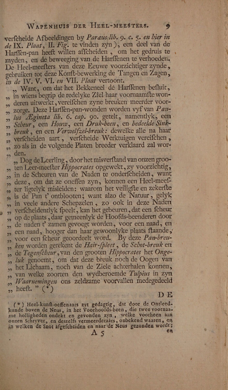 NT ! ) de IX. Plaat, IL Fig. te vinden zyn), een deel van de Harffen-pan heeft willen affcheiden , om het gedruis te myden, en de beweeging van de Harffenen te verhoeden, De Heel-meefters van deze Eeuwe voorzichtiger zynde;, ebruiken tot deze Konft-bewerking de Tangen en Zagen, in de IV. V. VL en VIL. Plaat vertoont. | … Want, om dat het Bekkeneel de Harflenen befluic, in wiens begrip de redelyke Zîel haar voornaamfte won« deren uitwerkt, vereifchen zyne breuken meerder voor- zorge. Deze Harffèn-pan-wonden worden vyf van Pau- Jus LEgineta lib. 6. cap. go. getelt, namendyk, een „… Scheur, een Houw, een Druk-been, en bedeelde Sink= … breuk , en een Verwelfzel-breuk: dewelke alle na haar &gt; verfcheiden aart, verfcheide Werktuigen vereifchen , „‚ zoals in de volgende Platen breeder verklaard zal wor- Gek | __» Dog de Leerling „ door het misverftand van onzen groo- ten Leer-meefter Hippocrates opgewekt, zy voorzichtig, in de Scheuren van de Naden te onderfcheiden, want „ deze, om dat ze oneffen zyn, konnen een Heel-meef= … ter ligtelyk misleiden: waarom het veiligfte en zekerfte 4 is de Pan t ontblooten; want alzo de Natuur, gelyk in veele andere Schepzelen , zo ook in deze Naden &gt; verfcheidentlyk fpeelt, kan het gebeuren , dat een fcheur „ op de plaats „daar gemeenlyk de Hoofds-beenderen door „ een naad, hooger dan haar gewoonlyke plaats ftaande „ voor een fcheur geoordeelt word. By deze Pan-breu- „ ken worden gerekent de Hair-fpleet , de Schot-breuk en » de Tegenfcheur,van den grooten Hippocrates het Onge- &gt; luk genoemt, om dat deze breuk noch de Oogen van „ het Lichaam, noch van de Ziele achterhalen konnen, &gt; van welke zoorten den wydberoemde Zuipius in Zyn „&gt; Waarnemingen ons zeldzame voorvallen medegedeeld heeft. ”(*) Dit DE (*) Heel-kunft-oeffenaars zyt gedagtig, dat door de Ontleed- kunde boven de Neus, in het Voorhoofds-been, die twee voornaa- me holligheden ondekt en gevonden zyn , welke voorheen aan onzen Schryver, en deszelfs vermeerderaars, onbekend waaren, en in welken de Snot afgefcheiden Pen de Neus gezonden wordt; En it