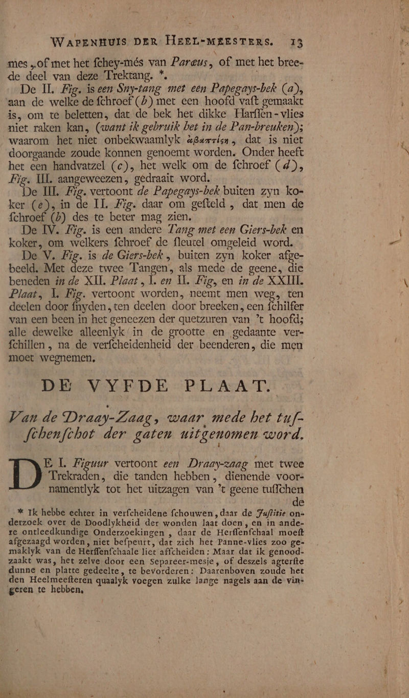 \ WapEnNHuis DER HeerL-MEESTERS. 13 mes „of met het fchey-més van Pareus, of met het bree- de deel van deze Trektang. *, den De IL. Big. iseen Sny-tang met een Papegays-bek (a), aan de welke de fchroef (£)) met een hoofd vaft gemaakt is, om te beletten, dat de bek het dikke Harffen - vlies niet raken kan, (want ik gebruik het in de Pan-breuken); waarom het niet onbekwaamlyk aguzrisn, dat is niet doorgaande zoude konnen genoemt worden, Onder heeft het een handvatzel (c), het welk om de fchroef (d), Fig. UL aangeweezen, gedraait word. De HL Fig. vertoont de Papegays-bek buiten zyn ko- ker (e), in de IL. Fig. daar om gefteld , dat men de fchroef (h) des te beter mag zien. De IV. Fig. is een andere Tange met een Giers-bek en koker, om welkers fchroef de fleutel omgeleid word. De V. Fig. is de Giers-bek , buiten zyn koker afge- beeld. Met deze twee Tangen, als mede de geene, die beneden in de XII. Plaat, Ì. ep IL. Lig, en in de XXIII. Plaat, L Fig. vertoont worden, neemt men weg, ten deelen door fnyden, ten deelen door breeken , een fchilfer van een been in het geneezen der quetzuren van ’ hoofd; alle dewelke alleenlyk’‘in de grootte en gedaante ver- fchillen , na de verfcheidenheid der beenderen, die men moet wegnemen, DE VYFDE PLAAT. Van de Draay-Zaag, waar mede het tuf- febenfthot der gaten uitgenomen word. | Trekraden, die tanden hebben, dienende voor- _namentlyk tot het uitzagen van ’t geene tuffchen de * Ik hebbe echter in verfcheidene fchouwen,daar de Juflitie on- derzoek over de Doodlykheid der wonden laat doen, en in ande- re ontleedkundige Onderzoekingen , daar de Herffenfchaal moeft afgezaagd worden, niet befpeutt, dat zich het Panne-vlies zoo ge- maklyk van de Herffenfchaale liet affcheiden : Maar dat ik genood- zaakt was, het zelve door een Separeer-mesje, of deszels agterfte dunne en platte gedeelte, te bevorderen: Daarenboven zoude het den Heelmeefteren quaalyk voegen zulke lange nagels aan de vin- geren te hebben, 4 DD: L. Fieuur vertoont een Draay-zaag met twee