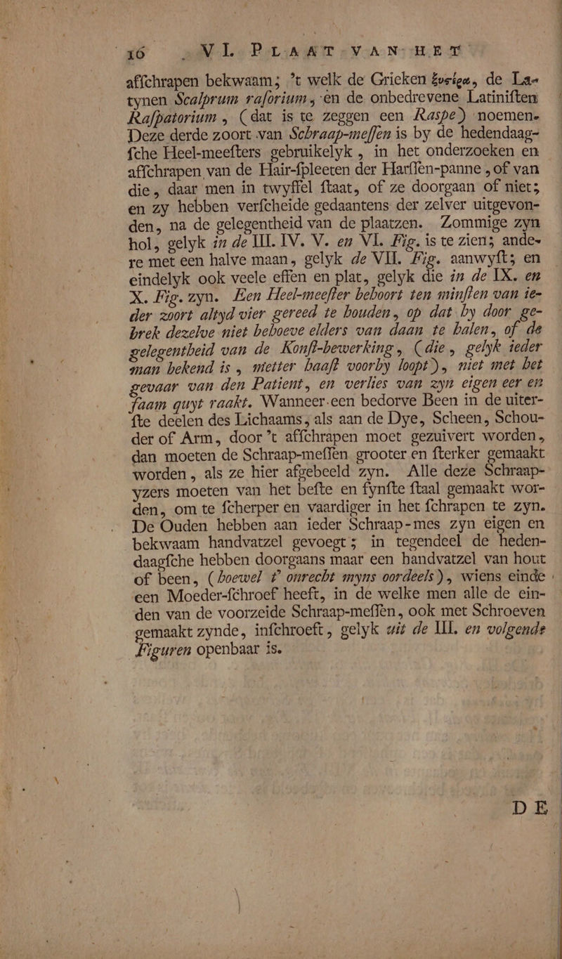 affchrapen bekwaam; ’t welk de Grieken Evsigu, de Lae tynen Scalprum raforium en de onbedrevene Latiniften Rafpatorium , (dat is te zeggen een Raspe) noemen. Deze derde zoort van Schraap-mefen is by de hedendaag= {che Heel-meefters gebruikelyk , in het onderzoeken en affchrapen van de Hair-fpleeten der Harflen-panne „of van die, daar men in twyffel ftaat, of ze doorgaan of niet; en zy hebben verfcheide gedaantens der zelver uitgevon- den, na de gelegentheid van de plaatzen. Zommige zyn hol, gelyk 7 de IL IV. V. en VL Wig. is te zien; andes re met een halve maan, gelyk de VI. Fig. aanwyft; en eindelyk ook veele effen en plat, gelyk die in de IX. en X. Fig. zyn. Een Heel-meefter beboort ten minften van ier der zoort altyd vier gereed te houden, op dat by door ge- brek dezelwe niet behoeve elders van daan te balen, of gelegentbeid van de Konft-bewerking , (die, gelyk ieder man bekend is , mietter baaft voorby loopt), niet met bet gevaar van den Patient, en verlies van zyn eigen eer en Faam quyt raakt, Wanneer.een bedorve Been in de uiter- fte deelen des Lichaams; als aan de Dye, Scheen, Schou- der of Arm, door ’t affchrapen moet gezuivert worden, dan moeten de Schraap-meffèn grooter en fterker gemaakt worden , als ze hier afgebeeld zyn. Alle deze Schraap- yzers moeten van het befte en fynfte ftaal gemaakt wor- den, om te fcherper en vaardiger in het fchrapen te zyn. De Ouden hebben aan ieder Schraap-mes zyn eigen en bekwaam handvatzel gevoegts in tegendeel de heden- daagfche hebben doorgaans maar een handvatzel van hout of been, (hoewel t° onrecht myns oordeels), wiens einde ‘een Moeder-fchroef heeft, in de welke men alle de ein- den van de voorzeide Schraap-meffèn , ook met Schroeven emaakt zynde, infchroeft, gelyk uit de IL, en volgende Peu openbaar is. |