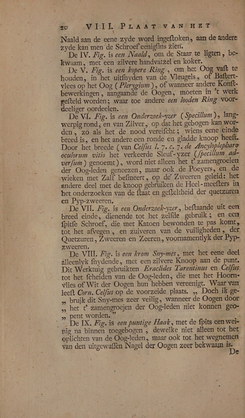 Ee AME PLAAT VANHET Naald aan de eene zyde word ingeftoken, aan de andere zyde kan men de Schroef eenigfins Zien. De IV. Big. iseen Naald, om de Staar te ligten, be- kwaam, met een zilvere handvatzel en koker. De V. Fig. is een kopere Ring , om het Oog vaft te houden, in het uitfnyden van de Vleugels, of Baftert- vlees op het Oog ( Plerygium ) , of wanneer andere Konft- bewerkingen, aangaande de Oogen, moeten in ’* werk gefteld worden; waar toe andere een looden Ring voor- deeliger oordeelen. \ | De VL. Fig. is een Onderzoek-yzer ( Specillum), lang- werpig rond; en van Zilver „ op dat het gebogen kan wor- den, zo als het de nood vereifcht ; wiens eene einde breed is, en het andere een ronde en gladde knoop heeft. Door het breede (van Celfus J. 7. c. 7. de Ancyloplepbare veulorum vitio het verkeerde Sleuf-yzer (fpecillum ad werfium) genoemt), word niet alleen het t zamengroeien der Oog-leden geneezen, maar ook de Poeyers, en de wieken met Zalf befimeert, op de’ Zweeren geleid: het andere deel met de knoop gebruiken de Heel-meefters in het onderzoeken van de ftaat en gefteltheid der quetzuren en Pyp-zweeren. | „ De VII Zig. is een Onderzoek-yzer beftaande uit een breed einde, dienende tot het zelfde gebruik; en een fpitfe Schroef, die met Katoen bewonden te pas komt, tot het afvegen , en zuiveren van de vuiligheden , der Quetzuren , Zweeren en Zeeren, voornamentlyk der Pyp- zweeren. R 7 f De VIIL Big. is een krom Suy-mes, met het eene deel alleenlyk fnydende, met een zilvere Knoop aan de punt. Dit Werktuig gebruikten ZEraclides Tarentinus en Celfüs tot het fcheiden van de Oog-leden, die met het Hoorn- vlies of Wit der Oogen hun hebben vereenigt. Waar van leeft Corn. Celfirs op de voorzeide plaats. „ Doch ik ge- … bruik dit Sny-mes zeer veilig, wanneer de Oogen door … het t zamengroejen der Oog-leden niet konnen geo- s, pent worden. ” _… De IX. Fig. is een puntige Haak , met de fpits een wei- nig na binnen toegebogen „ dewelke niet alleen tot het oplichten van de Oog-leden, maar ook tot het wegnemen van den uitgewaflèn Nagel der Oogen zeer bekwaam B Nals e