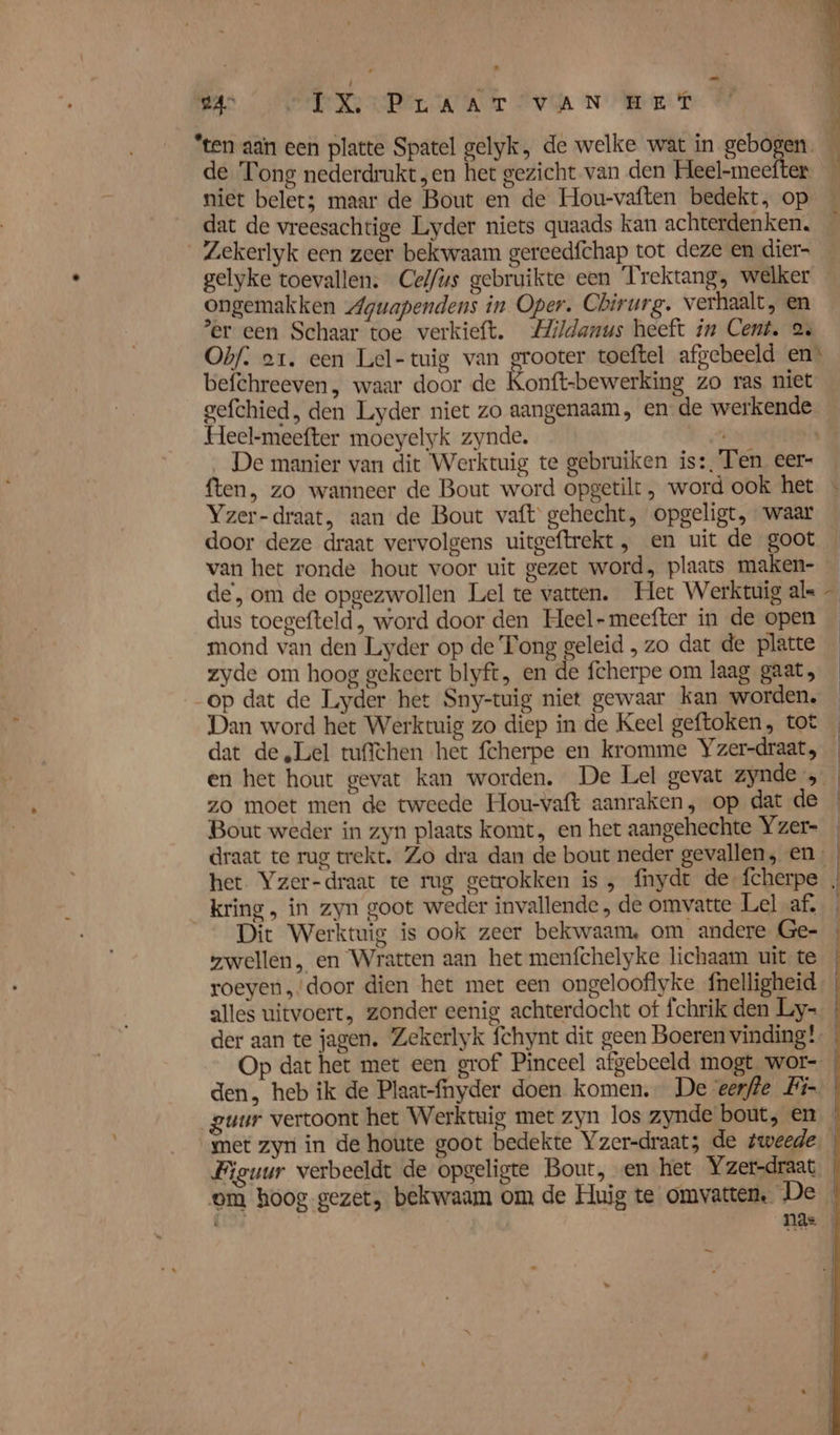 de Tong nederdrukt, en het gezicht van den Heel-meefter niet belet; maar de Bout en de Hou-vaften bedekt, op dat de vreesachtige Liyder niets quaads kan achterdenken. _Zekerlyk een zeer bekwaam gereedfchap tot deze en dier- gelyke toevallen. Cel/ys gebruikte een Trektang, welker ongemakken Agwapendens in Oper. Chirurg. verhaalt, en er een Schaar toe verkieft. Mildanus heeft in Cent. 2 Ohf. or. een Lel-tuig van grooter toeftel afgebeeld en: befehreeven, waar door de Konft-bewerking zo ras niet gefchied, den Luyder niet zo aangenaam, en de werkende Heel-meefter moeyelyk zynde. 7 __De manier van dit Werktuig te gebruiken is:, Ten eer- ften, zo wanneer de Bout word opgetilt, word ook het Yzer-draat, aan de Bout vaft' gehecht, opgeligt, waar door deze draat vervolgens uitgeftrekt , en uit de goot van het ronde hout voor uit gezet word, plaats maken- de, om de opgezwollen Lel te vatten. Het Werktuig als dus toegefteld , word door den Heel-meefter in de open mond van den Liyder op de Tong geleid , zo dat de platte zyde om hoog gekeert blyft, en de fcherpe om laag gaat, op dat de Luyder het Sny-tuig niet gewaar kan worden. Dan word het Werktuig zo diep in de Keel geftoken, tot dat de „Lel tufichen het fcherpe en kromme Yzer-draat, zo moet men de tweede Hou-vaft aanraken, op dat de Bout weder in zyn plaats komt, en het aangehechte Yzer- draat te rug trekt. Zo dra dan de bout neder gevallen, en, kring, in zyn goot weder invallende , de omvatte Lel af, Dit Werktuig is ook zeer bekwaam, om andere Ge- zwellen, en Wratten aan het menfchelyke lichaam uit te Op dat het met een grof Pinceel afgebeeld mogt wor-. den, heb ik de Plaat-fnyder doen komen. De erfde Fi Figuur verbeeldt de opgeligte Bout, en het Yzer-draat nd