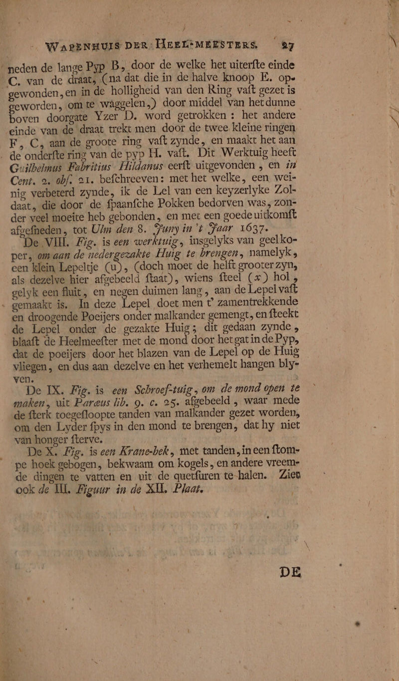 ) WaPENHUIS DER: HEEL*MEESTERS, 27 ‘neden de lange Pyp B, door de welke het uiterfte einde gewonden, en in de holligheid van den Ring vaft gezet is geworden , om te waâggelen.) door middel van hetdunne einde van de draat trekt men door de twee kleine ringen F, C, aan de groote ring vaft zynde, en maakt het aan Guilbelmus Fabritius Hildanus eerft uitgevonden , en #7 Cent. a. obf. er. befchreeven: met het welke, een wei- nig verbeterd zynde, ik de Lel van een keyzerlyke Zol- daat, die door de fpaanfche Pokken bedorven was, zon- der veel moeite heb gebonden, en met een goede uickomft per, om aan de nedergezakte Huig te brengen, namelyk , een klein, Lepeltje (u), (doch moet de helft grooter zyn, als dezelve hier afvebeeld ftaat), wiens fteel (x) hol , gelyk een fluit, en negen duimen lang , aan de Lepel vaft Rt: ie en droogende Poeijers onder malkander gemengt, en fteekt de Lepel onder de gezakte Huig; dit gedaan zynde „ blaaft de Heelmeefter met de mond door het gat in de Pyp‚ dat de poeijers door het blazen van de Lepel op de Huig vliegen, en dus aan dezelve en het verhemelt hangen bly- ven. N De IX. Fig. is een Schroef-twig ; om de mond open te maken’, uit Pareus lib. 9. c. 25. afgebeeld , waar mede de fterk toegefloopte tanden van malkander gezet worden, om den Liyder fpys in den mond te brengen, dat hy niet van honger fterve. De X. Fig. is een Krane-bek , met tanden, ineen ftom- pe hoek gebogen, bekwaam om kogels, en andere vreem- de dingen te vatten en uit de quetfuren te-halen. Zien ook de Il Biguur in de XII, Plaat, | Ï DE À