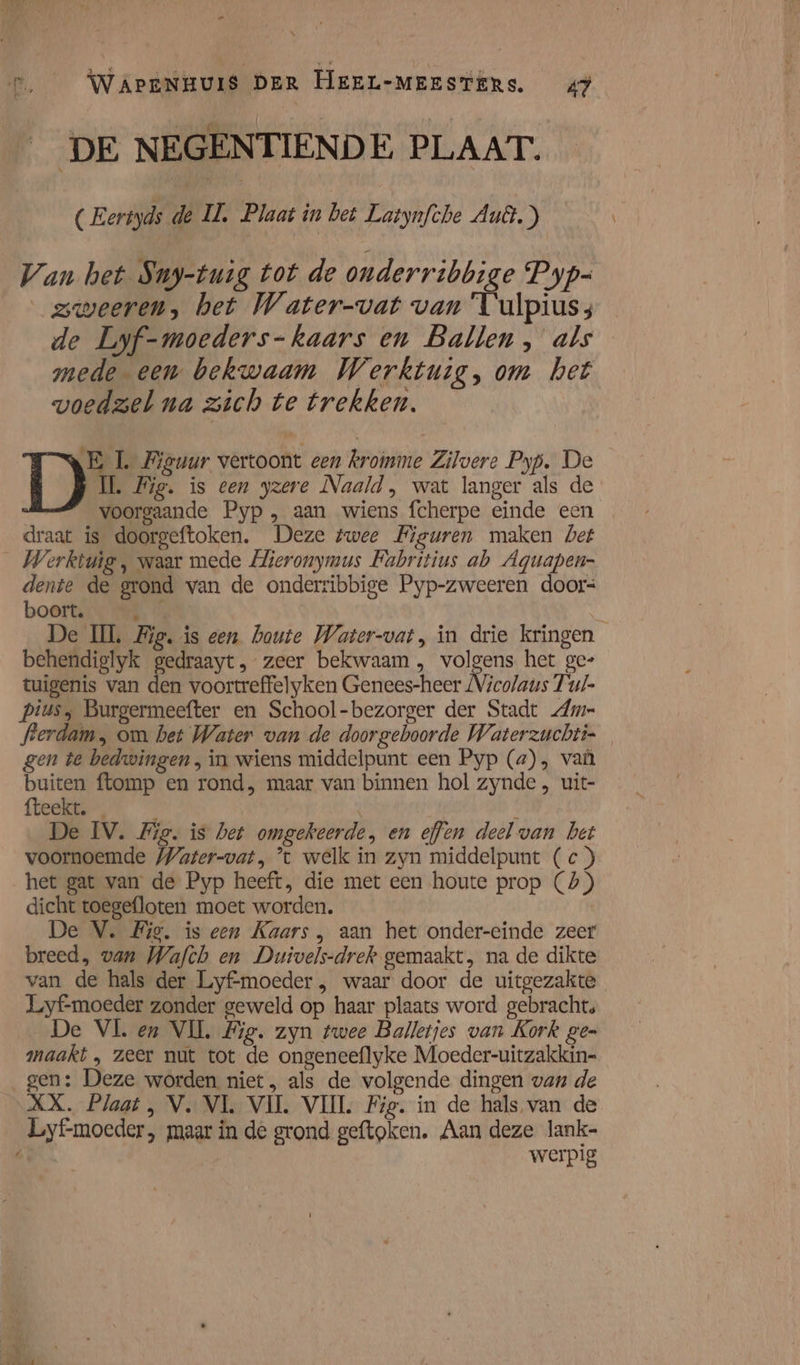 DE NEGENTIENDE. PLAAT. (Eertyds de IL. Plaat in bet Latynfche Auê.) Van bet Suy-tuig tot de onderribbige Pyp- zweeren, het Water-vat van Tulpius; de Lyf-moeders-kaars en Ballen, als mede een bekwaam Werktuig, om het voedzel na zich te trekken. EL Biewur vertoont een kroinme Zilvere Pyp. De D UW. Mig. is een yzere Naald, wat langer als de voorgaande Pyp , aan wiens fcherpe einde een draat is doorgeftoken. Deze twee Figuren maken Det _ Werktuig, waar mede Hieronymus Fabritius ab Aguapen- dente de grond van de onderribbige Pyp-zweeren doors boort. En De IL Fig, is een haute Water-vat, in drie kringen behendiglyk gedraayt, zeer bekwaam, volgens het ge- tuigenis van den voortreffelyken Genees-heer Nicolaus Tu/- piusy Burgermeefter en School-bezorger der Stadt Ame flerdam, om het Water van de doorgeboorde Waterzuchti- gen te bedwingen, in wiens middelpunt een Pyp (a), vaùû buiten ftomp en rond, maar van binnen hol zynde , uit- fteekt. | De IV. Zig. is het omgekeerde, en effen deel van bet voornoemde Water-vat, ’t welk in zyn middelpunt (c ) het gat van de Pyp heeft, die met een houte prop (4) dicht toegefloten moet worden. De V. Big. is een Kaars , aan het onder-einde zeer breed, van Wafch en Duivels-drek gemaakt, na de dikte van de hals der Lyfmoeder , waar door de uitgezakte Lyf-moeder zonder geweld op haar plaats word gebracht, De VL en VII, Fig. zyn twee Balletjes van Kork ge= maakt , zeer nut tot de ongeneeflyke Moeder-uitzakkin= gen: Deze worden niet, als de volgende dingen van de XX. Plaat, V. VL VIJL. VIJL Fig. in de hals van de Lyf-moeder, maar in de grond geftoken. Aan deze lank- werpig