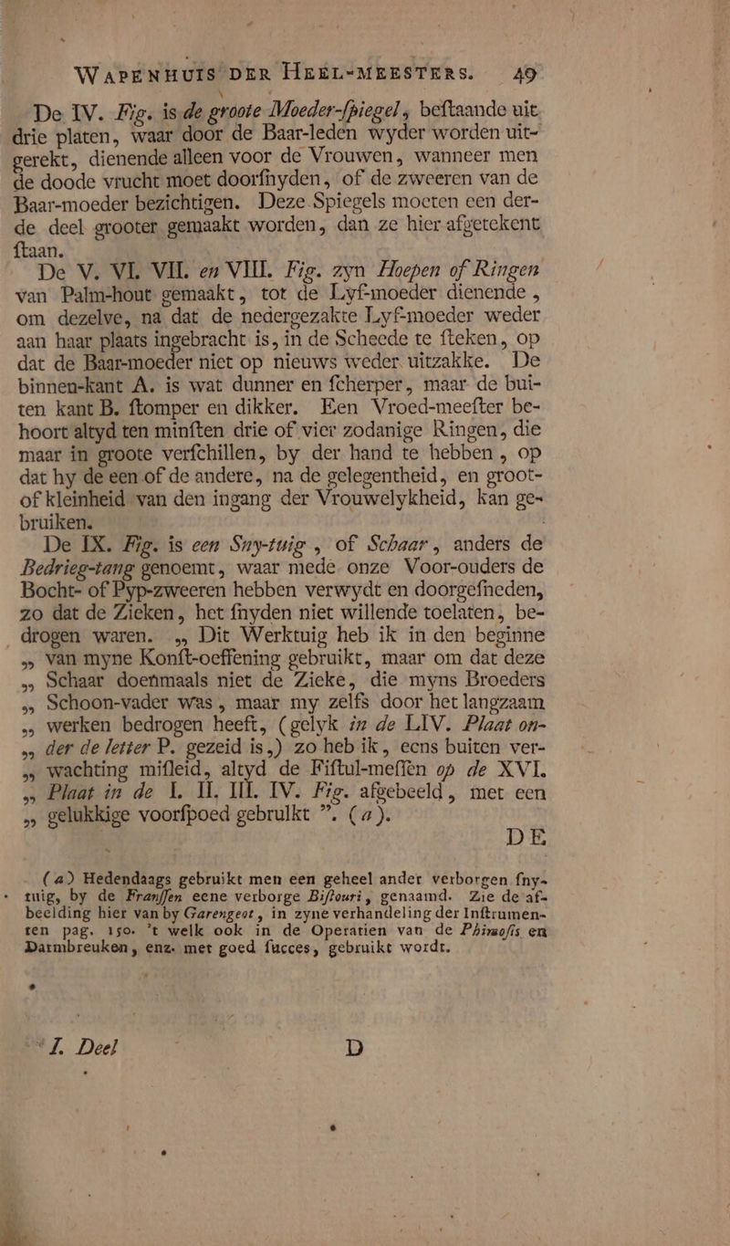 \ De IV. Wig. isde groote Moeder-fpiegel , beftaande uit drie platen, waar door de Baar-leden wyder worden uit- erekt, dienende alleen voor de Vrouwen, wanneer men de doode vrucht moet doorfhyden, of de zweeren van de Baar-moeder bezichtigen. Deze Spiegels moeten een der- de deel grooter gemaakt worden, dan ze hier afgetekent ftaan. De V. VL VIL en VIIL Fig. zyn Hoepen of Ringen van Palm-hout gemaakt, tot de Liyf-moeder dienende , om dezelve, na dat de nedergezakte Tuyf-moeder weder aan haar plaats ingebracht is, in de Scheede te fteken, op dat de Baar-moeder niet op nieuws weder. uitzakke. De binnenkant A. is wat dunner en fcherper , maar de bui- ten kant B. ftomper en dikker. Een Vroed-meefter be- hoort altyd ten minften drie of wier zodanige Ringen, die maar in groote verfchillen, by der hand te hebben , op dat hy de een of de andere, na de gelegentheid, en groot- of kleinheid van den ingang der Vrouwelykheid, kan ge= bruiken. De IX. Fig. is een Sny-tuig „ of Schaar, anders de Bedrieg-tang genoemt, waar mede. onze Voor-ouders de Bocht- of Pyp-zweeren hebben verwydt en doorgefneden, zo dat de Zieken, het f{nyden niet willende toelaten, be- „drogen waren. … Dit Werktuig heb ik ín den beginne &gt; van myne Konft-oeffening gebruikt, maar om dat deze … Schaar doenmaals niet de Zieke, die myns Broeders 3, Schoon-vader was , maar my zelfs door het langzaam, … werken bedrogen heeft, (gelyk iz de LIV. Plaat on- … der de letter P. gezeid is,) zo heb ik, eens buiten ver- wachting mifleid, altyd de Fiftul-meffen op de XVI. … Plaat in de L. IT, II. IV. Fig. afgebeeld, met een „ gelukkige voorfpoed gebruikt ” (a). ke DE (a) Hedendaags gebruikt men een geheel ander verborgen fny= tuig, by de FranfJen eene verborge Biftouri, genaamd. Zie de af= beelding hier van by Garengeot , in zyne verhandeling der Inftrumen- ten pag. 150. ’t welk ook in de Operatien van de Phirmofis en Darmbreuken, enz. met goed fucces, gebruikt wordt.