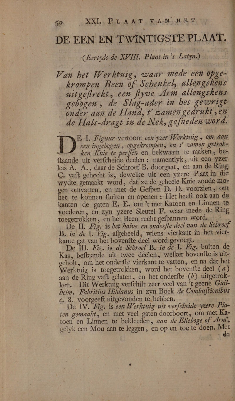 DE EEN EN TWINTIGSTE PLAAT, | (Eertyds de XVIII Plaat in't Latyn.) } Wan het Werktuig, waar mede een opge krompen Been of Schenkel, allengskens _witgeftrekt, een flyve Arm allengskens gebogen, de Slag-ader in het gewrigt onder aan de Hand, t’ zamen gedrukt „en de Hals-dragt in de Nek, gefneden word. DD 1. Figuur vertoont een yzer Werktuig ‚ om, aat een ingebogen „ opgekrompen, en t zamen gerrok- ken Knie te perflen en bekwaam te maken, be- {taande uit verfcheide deelen : namentlyk, uit een yzer kas A. A., daar de Schroef B. doorgaat, en aan de Ring C. vaft gehecht is, dewelke uit een yzere Plaat in die wydte gemaakt word, dat ze de geheele Knie zoude mor zen omvatten, en met de Gefpen D. D. voorzien ; om et te konnen fluiten en openen : Het heeft ook aan de kanten de gaten E.E. om ’t met Katoen en Linnen te voederen, en zyn yzere Sleutel F. waar mede de Ring toegetrokken, en het Been recht gefpannen. word. … De IL Fig. is bet halve en onderfte deel van de Schroef B. in de 1. Fig. afgebeeld, wiens vierkant in het vier- kante gat van het bovenfte deel word gevoegt. De IL Fiz. is de Schroef B. in de 1. Fig. buiten de Kas, beftaande uit twee deelen, welker bovenfte is uit- seholt, om het onderfte vierkant te vatten, en na dat het Werktuig is toegetrokken, word het bovenfte deel (4) aan de Ring vaft gelaten, en het onderfte (%) uitgetrok- ken. Dit Werktuig verfchilt zeer veel van *t geene Guil- bel. Fabritius Hildanus in zyn Boek de Combuflionibus c‚ 8. voorgeeft uitgevonden tehebben. De IV. Big. is een Werktuig wit verfcbeide zere Pla- ten gemaakt, en met veel gaten doorboort, om met Kar toen en Linnen te bekleeden, aan de Elleboge of Arm, gelyk een Mou aan te leggen , en op en toe te doen. es ‚de