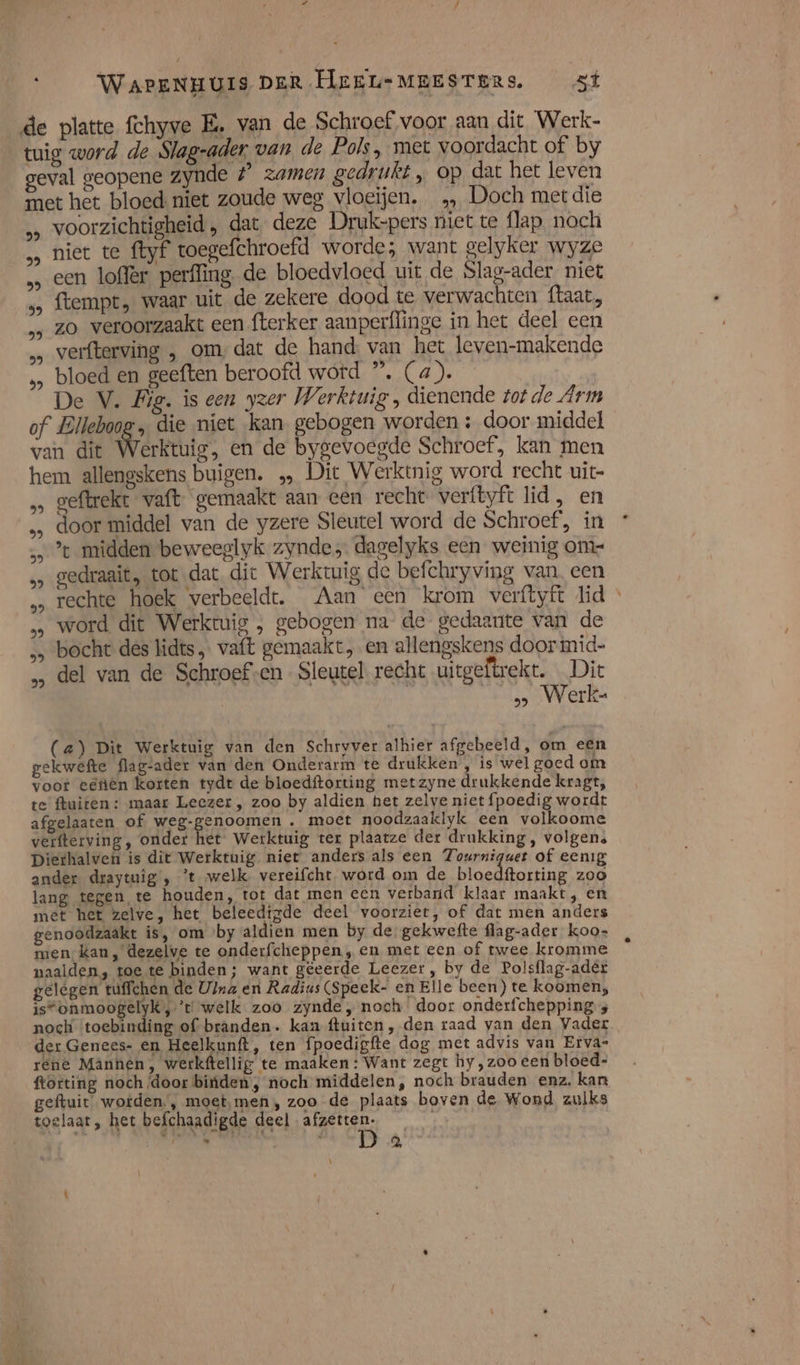 de platte fchyve E‚ van de Schroef voor aan dit Werk- tuig word de Slag-ader van de Pols, met voordacht of by geval geopene zynde # zamen gedrukt „ op dat het leven met het bloed niet zoude weg vloeïjen. „ Doch met die voorzichtigheid, dat deze Druk-pers niet te flap. noch niet te ftyf toegefchroefd worde; want gelyker wyze een loffer perffing, de bloedvloed uit de Slag-ader niet ftempt, waar uit de zekere dood te verwachten ftaat, zo veroorzaakt een fterker aanperflinge in het deel een verfterving „ omdat de hand van het leven-makende bloed en geeften beroofd wotd ” (a). De V. Fig. is een yzer Werktuig , dienende tot de Arm of Elleboog ‚ die niet kan gebogen worden : door middel van dit Werktuig, en de bygevoegde Schroef, kan men hem allengskens buigen. … Dic Werktnig word recht uit geftrekt vaft gemaakt aan een recht verftyft lid, en … door middel van de yzere Sleutel word de Schroef, in … %t midden beweeglyk zynde, dagelyks een weinig om- gedraait, totdat dit Werktuig de befchryving van, een „‚ rechte hoek verbeeldt. Aan een krom verftyft lid » … word diet Werktuig , gebogen na de gedaante van de „ bocht des lidts, vaft gemaakt, en allengskens doormid- „ del van de Schroef-en- Sleutel recht uitgeftrekt. Dic os Werke (a) Dit Werktuig van den Schryver alhier afgebeeld, om e@n gekwefte flag-ader van den Onderarm te drukken , is wel goed om voor eefien korten tydr de bloedftorting metzyne drukkende kragt, te fluiten: maar Leezer , zoo by aldien het zelve niet fpoedig wordt afgelaaten of weg-genoomen . moct noodzaaklyk een volkoome verfterving , onder het Werktuig ter plaatze der drukking, volgens Diethalven is dit Werktuig niet anders als een Tourniguet of eenig ander draytuig , ’t welk vereifcht word om de bloedftorting zoo lang tegen te houden, tot dat men een verband klaar maakt, en met het zelve, het beleedfgde deel voorziet, of dat men anders genoodzaakt is, om «by aldien men by de gekwefte flag-ader koo- men kan, dezelve te onderfcheppen ,„ en met een of twee kromme naalden, toe te binden; want gëeerde Leezer, by de Polsflag-adér gelégen tuffchen de U}na en Radius (Speek- en Elle been) te koomen; is“onmoogelyk, ’t welk zoo zynde „noch door onderfchepping 4 noch ‘toebinding of branden. kan ftuiten, den raad van den Vader der Genees- en Heelkunft, ten fpoedigfte dog met advis van Etva- rene Mannen, werkftellig te maaken: Want zegt hy ,zoo een bloed- frorting noch /door bitiden , noch middelen, noch brauden enz. kan geftuit wotden., moet,men, zoo de plaats boven de Wond zulks toelaat, het befchaadigde deel afzetten. 8 hf pl . @,