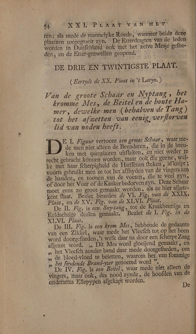 B SRRI MA HE ANT AE EA fén; als mede de männelyke Roede, wanneer beide deze plaatzen toegegroeit zyn. De Etterdragten van de leden wofden in Duitfchlatid ook met ‘het zelve Mesje gefhe- den, en de Eter-gezweêllen geopend, HNK DE DRIE EN TWINTIGSTE PLAAT. _ (Eertyds de XX, Plaat int Latyn.) | Wan de groote Schaar en _Nyptang » het kromme Mes, de Beitel en de houte Ha- mer, dewelke men (behalven de Tang ) tot het afzetten van eenig, wverflorven lid van noden heeft. ie | | de men niet alleen de Beenderen, die in de breu- ken met. quetzüuren uitfteken, en niet weder te recht gebracht konnen worden, maar óok die geene, wel- ke met haar fcherpigheid de Harffenen fteken , afknipt ; voorts gebruikt men ze tot het affnyden van de vingers aan de handen, en toonen van de voeten, die te veel zyn, of door hét Vuur of de Kanker bedorven zyn. Deze Schaar moet eens zo groot gemaakt worden, als ze hier afgetc- kent ftaat. Beziet beneden de VI. Fig. van de XXIX Plaat, en de XV. Fig. van de XLVL Plaat. De IL. Fig. is een, Sny-rang , tot de Kraakbeenige En _ Beldachtige deelen gemaakt, Beziet de L Fig. inde XLVL. Plaat. | E De IL. Fig. is een krom Mes, hebbende de gedaante van een Zikkel, waar mede hect Vleefch tot op het been ‘word doorgefneden,'t welk daar na door een fcherpe Zaag afbezet word. „ Dit Mes word gloeijend gemaakt, en „ het Vleefch zonder band daar mede doorgefheden, om „… de bloed-vloed te beletten, waarom het van fommige bet fnydende Brand-yzer genoemd word ”, | vingers, maar ook, des nood zynde , de hoofden van de oriderarms Ellepypen, afgekapt worden, Deil DD: L. Figuur vertoont een groote Schaar, waar me-