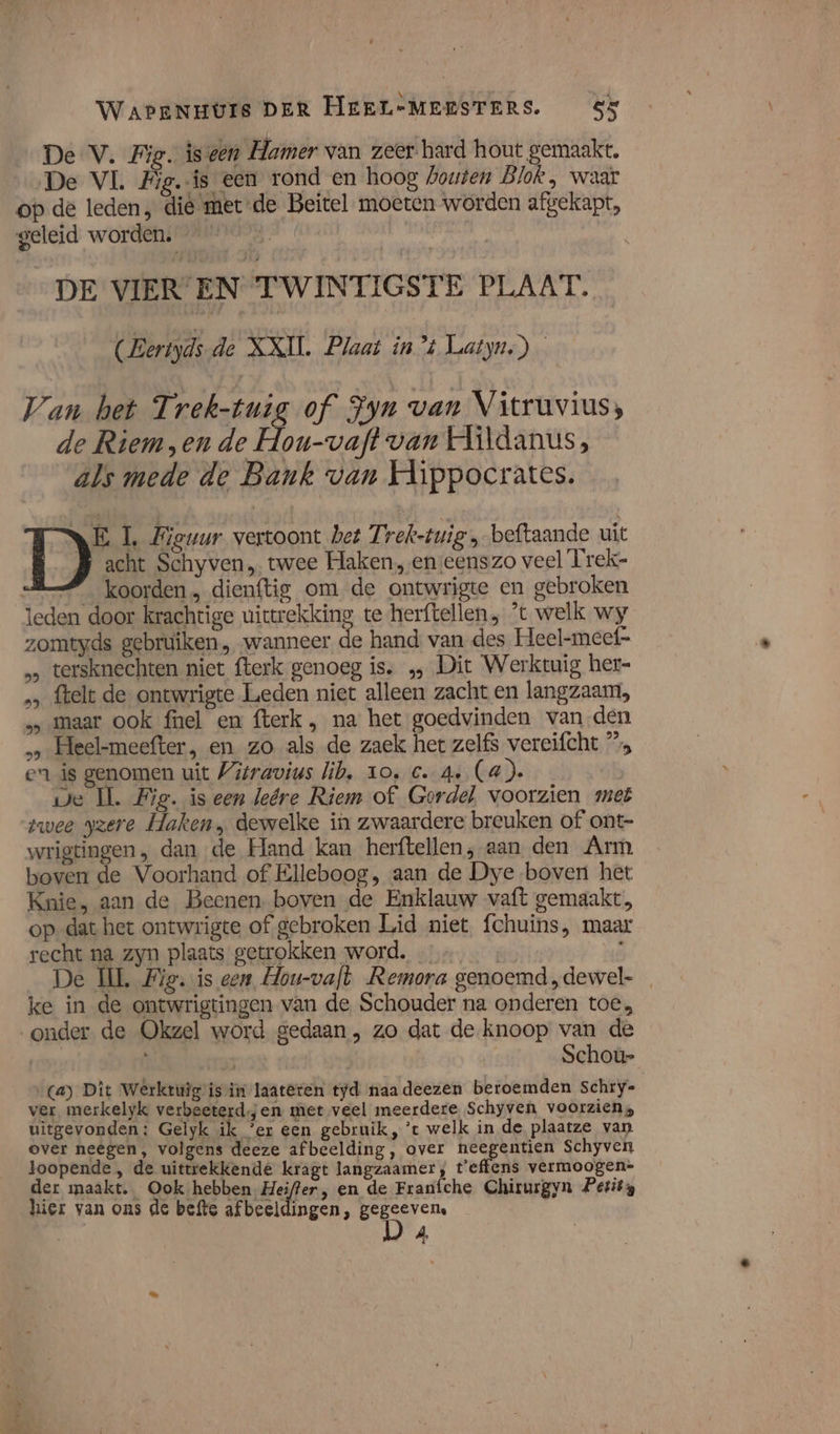 De V. Fig. is een Hamer van zeer hard hout gemaakt. ‚De VI. Eig.-is een rond en hoog bouten Blok, waar op de leden, die metde Beitel moeten worden afgekapt, geleid worden. * “&gt; DE VIEREN TWINTIGSTE PLAAT. (Bertyds.de XXI. Plaat in’ Latyn.) Van het Trek-tuig of Fyn van Vitruvius, de Riemen de Hou-vaft van Hildanus, als mede de Bank van Hippocrates. RE 1. Fieuur vertoont bet Trek-tuig „beftaande uit acht Schyven „ twee Haken, enseenszo veel Trek- &amp;_ koorden, dienftig om de ontwrigte en gebroken | 5 5 les 9 j leden door krachtige uitrekking te herftellen, 't welk wy zomtyds gebruiken, wanneer de hand van des Heel-meef= … tersknechten niet fterk genoeg is. ‚‚ Dit Werktuig her- „‚ ftelt de ontwrigte Leden niet alleen zacht en langzaam, „maar ook fnel en fterk , na het goedvinden van den … Heel-meefter, en zo als de zaek het zelfs vereifcht ” en is genomen uit Vitravius lib, 10, C. 4» (a). Je IL. Fig. is een leére Riem of Gordel, voorzien met zwee gzere Haken, dewelke in zwaardere breuken of ont- wrigtingen, dan de Hand kan herftellen, aan den Arm boven de Voorhand of Elleboog, aan de Dye boven het Knie, aan de Beenen. boven de Enklauw vaft gemaakt, op dat het ontwrigte of gebroken Lid niet fchuins, maar recht na zyn plaats getrokken word. … | hid De UL Fig. is een Hou-vaft Remora genoemd ,dewel- ke in de ontwrigtingen van de Schouder na onderen toe, onder de Okgzel word gedaan, zo dat de knoop van de | bd Schoù- (a) Dit Wêrkruig isin laat@ten tyd naa deezen beroemden Schry- ver merkelyk verbeeterd.jen met veel meerdere Schyven voorziens uitgevonden: Gelyk ik ‘er een gebruik, ’t welk in de plaatze van over neêgen, volgens deeze afbeelding, over neegentien Schyven loopende , de uittrekkende kragt langzaamer, t'effens vermoogen= der maakt. Ook hebben efen, en de Franíche Chirurgyn Petits hier van ons de befte afbeeldingen, gegeeven,