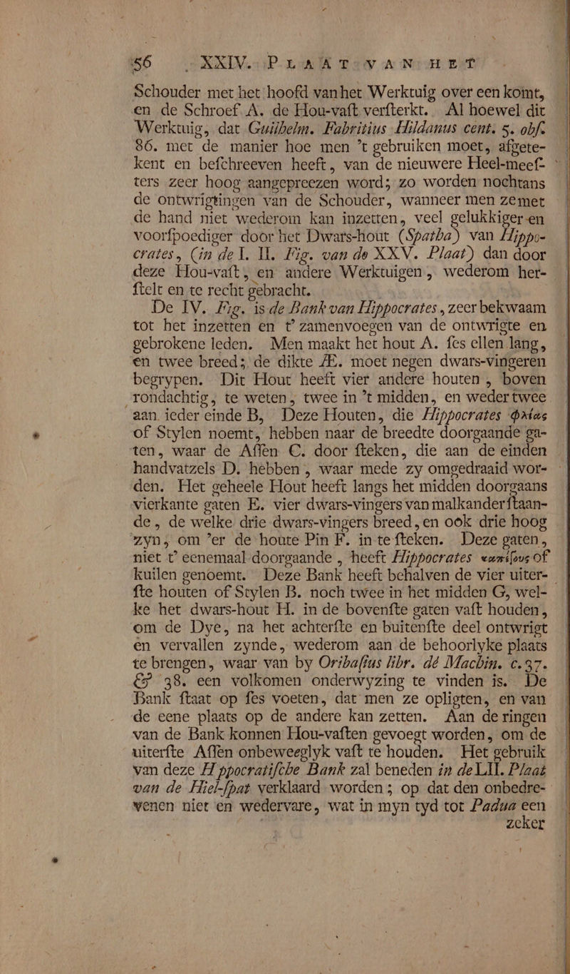 re ki “ 56 XXIV Pra K Tay A Nem eet Schouder met het hoofd vanhet Werktuig over een komt, en de Schroef. A. de Hou-vaft verfterkt. Al hoewel dic Werktuig, dat Guilbelm. Fabritius Hildanus cent. 5. obf. 86. met de manier hoe men ’t gebruiken moet, afgete- kent en befchreeven heeft, van de nieuwere Heel-meef= ters zeer hoog aangepreezen word; zo worden nochtans de ontwrigtingen van de Schouder, wanneer men zemet de hand niet wederom kan inzetten, veel gelukkiger en voorfpoediger door het Dwars-hout (Spatha) van Llippo- crates, (in del. IL, Fig. van de XXV. Plaat) dan door deze Hou-vaft, en andere Werktuigen, wederom her- ftelt en te recht gebracht. | De IV. Me. isde Bank van Hippocrates , zeer bekwaam tot het inzetten en t’zamenvoegen van de ontwrigte en gebrokene leden. Men maakt het hout A. fes ellen lang, en twee breed; de dikte ZE. moet negen dwars-vingeren begrypen. Dit Hour heeft vier andere houten , boven rondachtig, te weten; twee in ’t midden, en weder twee aan. ieder einde B, Deze Houten, die Hippocrates Prius of Stylen noemt, hebben naar de breedte doorgaande ga- ten, waar de Affen C. door fteken, die aan de einden handvatzels D. hebben , waar mede zy omgedraaid wor- den. Het geheele Hout heeft langs het midden doorgaans vierkante gaten E. vier dwars-vingers van malkanderftaan- de , de welke drie dwars-vingers breed „en ook drie hoog zyn, om ’er de houte Pin F. in tefteken. Deze gaten, niet t’ eenemaal doorgaande , heeft Hippocrates «ansfous of kuilen genoemt. Deze Bank heeft behalven de vier uiter- fte houten of Stylen B. noch twee in het midden G, wel- ke het dwars-hout H. in de bovenfte gaten vaft houden, om de Dye, na het achterfte en buitenfte deel ontwrigt en vervallen zynde, wederom aan de behoorlyke plaats te brengen, waar van by Oribaffus libr. dé Machin. c.37. &amp; 38, een volkomen onderwyzing te vinden is. De Bank ftaat op fes voeten, dat men ze opligten, en van de eene plaats op de andere kan zetten. Aan de ringen van de Bank konnen Hou-vaften gevoegt worden, om de uiterfte Affen onbeweeglyk vaft te houden. Het gebruik van deze A ppocratifche Bank zal beneden in de LIL. Plaat van de Hiel-fpat verklaard worden ; op dat den onbedre- wenen niet en wedervare, wat in myn tyd tot Padua ed zeker -