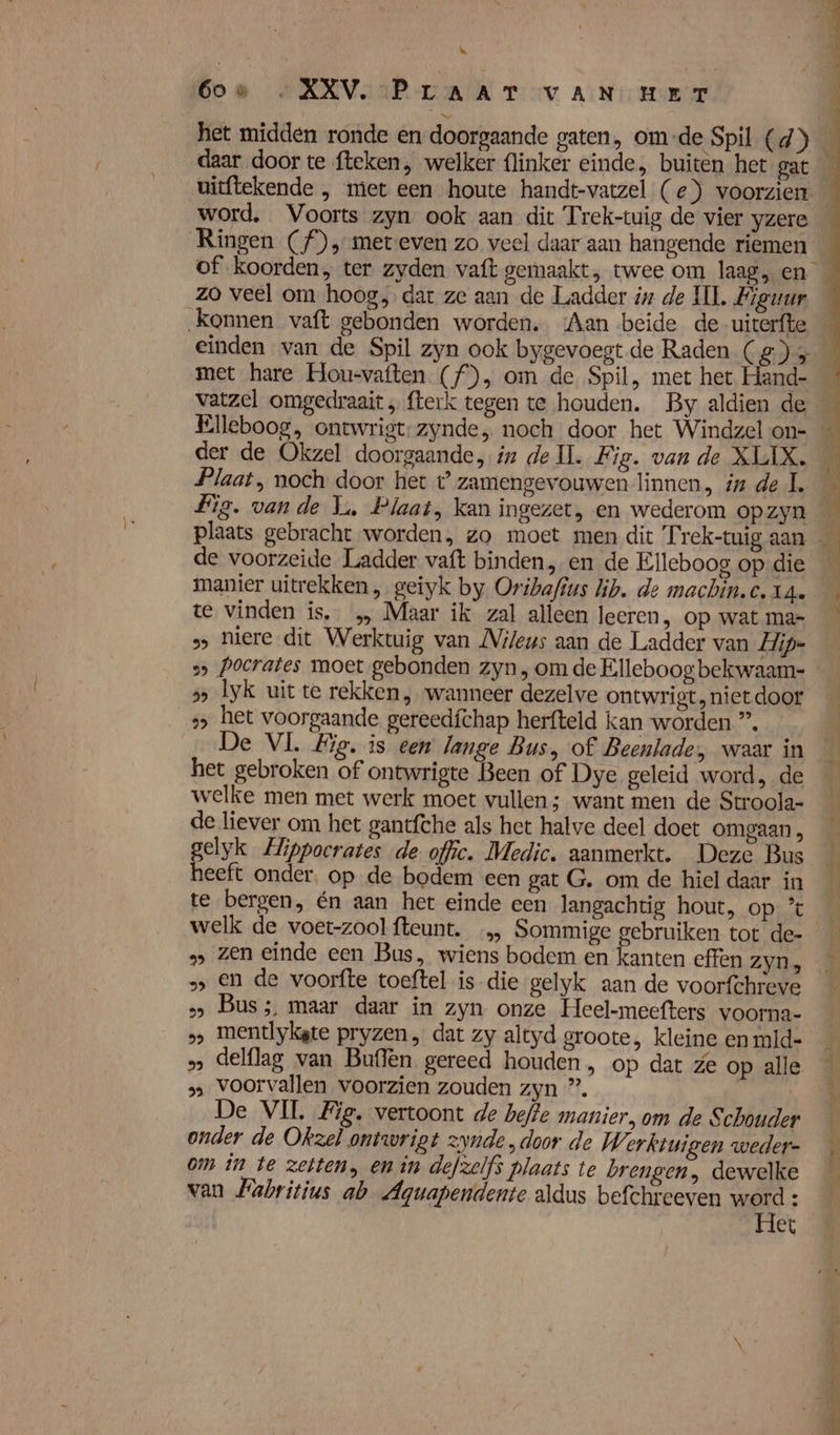 het midden ronde en doorgaande gaten, om-de Spil (d) daar door te fteken, welker {linker einde, buiten het gat word, Voorts zyn ook aan dit Trek-tuig de vier yzere of koorden, ter zyden vaft gemaakt, twee om laag, en zo veel om hoog, dat ze aan de Ladder iz de HI. Figuur konnen vaft gebonden worden. ‘Aan beide de uiterfte einden van de Spil zyn ook bygevoegt de Raden (2) 3 met hare Hou-vaften. (f), om de Spil, met het Hand- Elleboog, ontwrigt-zynde, noch door het Windzel on- der de Okzel doorgaande, in de Il. Fig. van de XLIX. Plaat, noch door het t’ zamengevouwen linnen in de L Fig. vande Li, Plaat, kan ingezet, en wederom opzyn manier uitrekken , geiyk by Oribafius lib. de machin.c. 14. te vinden is. … Maar ik zal alleen leeren, op wat mar » niere dit Werktuig van Nileus aan de Ladder van Hip- s&gt; Pocrates moet gebonden zyn , om de Elleboog bekwaam- 5 Iyk uit te rekken , wanneer dezelve ontwrigt, niet door » het voorgaande gereedfchap herfteld kan worden ”, De VL Hie, is een lange Bus, of Beenlade, waar in het gebroken of ontwrigte Been of Dye geleid word, de welke men met werk moet vullen ; want men de Stroola- de liever om het gantfthe als het halve deel doet omgaan , gelyk Hippocrates de offic. Medic. aanmerkt. Deze Bus heeft onder. op de bodem een gat G. om de hiel daar in te bergen, én aan het einde een langachtig hout, op °% welk de voet-zool fteunt. … Sommige gebruiken tot de- z En de voorfte toeftel is die gelyk aan de voorfchreve &gt;&gt; Bus;, maar daar in zyn onze Heel-meefters voorna- „» mentlykgte pryzen , dat zy altyd groote, kleine en mid- » delflag van Buflen gereed houden, op dat ze op alle 3 voorvallen voorzien zouden zyn ”. | De VIL Zig. vertoont de befte manier, om de S chouder onder de Okzel ontwrigt zonde „door de Werktuigen weder- om in te zetten, en in defzelfs plaats te brengen, dewelke van Pabritius ab Aguapendente aldus befchrceven word : Het \s j Í f = k À ü