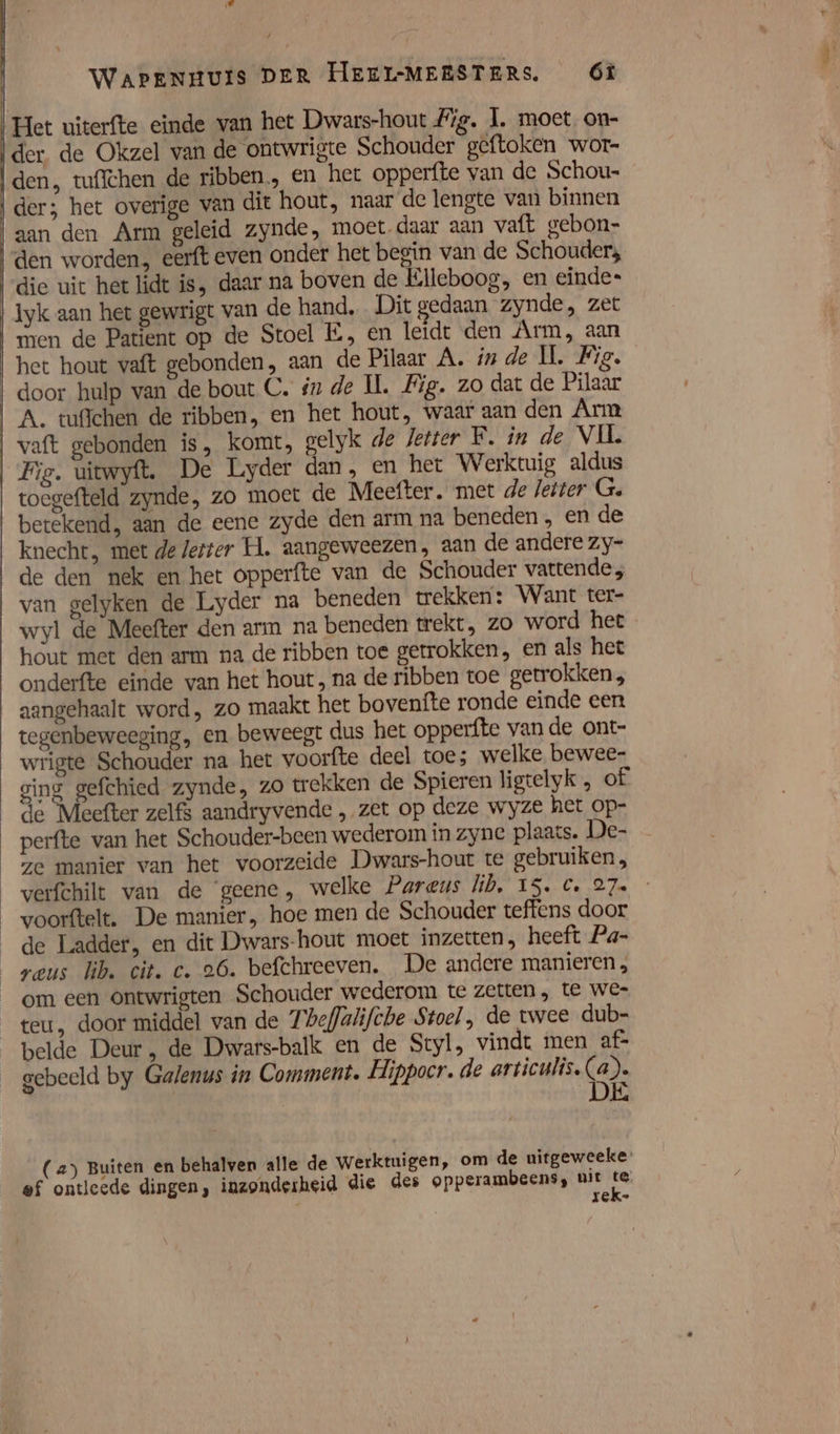 ld Wapenguis DER HeEEl-MEESTERS. Óf Het uiterfte einde van het Dwars-hout Fig. 1. moet. on- der. de Okzel van de ontwrigte Schouder geftoken wor- den, tuffchen de ribben, en het opperfte van de Schou- der; het overige van dit hout, naar de lengte van binnen aan den Arm geleid zynde, moet daar aan vaft gebon- den worden. eerft even onder het begin van de Schouders die uit het lidt is, daar na boven de Elleboog, en einde- Iyk aan het gewrigt van de hand, Dit gedaan ‘zynde, zet men de Patient op de Stoel EÉ, en leidt den Arm, aan het hout vaft gebonden, aan de Pilaar A. ín de IÌ. Fig. door hulp van de bout C. in de IL. Fig. zo dat de Pilaar A. tufichen de ribben, en het hout, waar aan den Arm vaft gebonden is, komt, gelyk de Jetter F. in de VIL Fig. uitwyft. De Lyder dan, en het Werktuig aldus toegefteld zynde, zo moet de Meefter. met de Jeiter G. betekend, aan de eene zyde den arm na beneden, en de knecht, met de letter H. aangeweezen, aan de andere zy- de den nek en het opperfte van de Schouder vattende; van gelyken de Lyder na beneden trekker: Want ter- wyl de Meefter den arm na beneden trekt, zo word het hout met den arm na de ribben toe getrokken, en als het onderfte einde van het hout , na de ribben toe getrokken, aangehaalt word, zo maakt het bovenfte ronde einde een tegenbeweeging, en beweegt dus het opperfte van de ont- wrigte Schouder na het voorfte deel toe; welke bewee- ging gefchied zynde, zo trekken de Spieren ligtelyk „ of de Meefter zelf$ aandryvende , zet op deze wyze het op- perfte van het Schouder-been wederom in zyne plaats. De- ze manier van het voorzeide Dwars-hout te gebruiken, verfchilt van de ‘geene, welke Pareus lib, IS. C, 27» _voorftelt. De manier, hoe men de Schouder teffens door _de Ladder, en dit Dwars-hout moet inzetten, heeft Pa- reus lib. cit. c. 26. befchreeven, De andere manieren , _om een ontwrigten Schouder wederom te zetten, te We- teu, door middel van de Tbeffalifche Stoel, de twee dub- belde Deur , de Dwars-balk en de Styl, vindt men af&gt; gebeeld by Galenus in Comment. Hippocr. de articulis. (2): (2) Buiten en behalven alle de werktuigen, om de uitgeweeke ef ontleede dingen, inzonderheid die des opperambeens, uit ee Á rek-