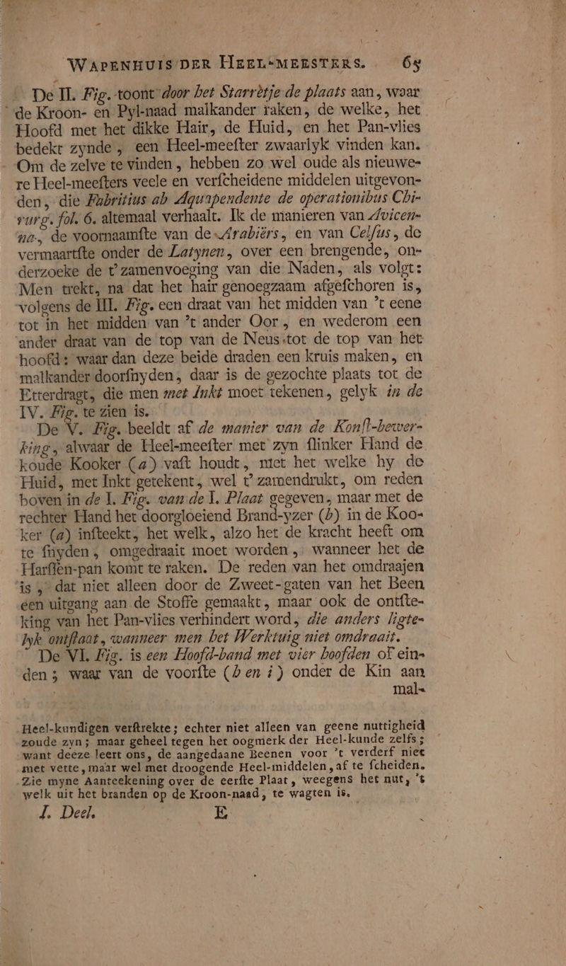 De IL Fig. toont door het Starrètje de plaats aan, waar «de Kroon- en Pyl-naad malkander raken, de welke, het Hoofd met het dikke Hair, de Huid, en het Pan-vlies bedekt zynde , een Heel-meefter zwaarlyk vinden kan. Om de zelve te vinden „ hebben zo wel oude als nieuwe- re Heel-meefters veele en verfcheidene middelen uitgevon- den die Fabritius ab Aqurpendente de operationibus Chi- surg. fol, 6, altemaal verhaalt. Ik de manieren van dwicen= na, de voornaamfte van deArabiërs, en van Celf/us, de vermaartfte onder de Latynen, over een brengende, on= derzoeke de t’zamenvoeging van die Naden, als volgt: Men trekt, na dat het hair genoegzaam afgefchoren is, volgens de IL, Fig. een draat van het midden van ’ eene tot in het midden van ’t ander Oor , en wederom een ‘ander draat van de top van de Neusstot de top van het hoofd: waar dan deze beide draden een kruis maken, en malkander doorfnyden, daar is de gezochte plaats tot de Etterdragt, die men met Jkt moet tekenen, gelyk in de IV. Fig. te Zien is. | De V. Big. beeldt af de manier van de Konlt-bewer- king, alwaar de Heel-meefter met zyn {linker Hand de koude Kooker (a) vaft houdt, ntet het welke hy de Huid, met Inkt getekent , wel t” zarmendrukt, om reden boven in de 1. Fig. vande Î. Plaat gegeven, maar met de rechter Hand het doorgloeiend Brand-yzer (b) in de Koo- ker (4) infteekt, het welk, alzo het de kracht heeft om te fnyden , omgedraait moet worden „ wanneer het de Harffen-pan komt te raken. De reden van het omdraajen is dat niet alleen door de Zweet-gaten van het Been een uitgang aan de Stoffe gemaakt, maar ook de ontfte- king van het Pan-vlies verhindert word, die anders ligtes Iyk ontffaat, wanneer men bet Werktuig niet omdraait. De VL Wis. is een Hoofd-band met vier hoofden of ein= den 5 waar van de voorfte (hen i) onder de Kin aan mal- Heel-kundigen verftrekte; echter niet alleen van geene nuttigheid zoude zyn; maar geheel tegen het oogmerk der Heel-kunde zelfs ; want deeze leert ons, de aangedaane Beenen voor ’t verderf niee met vette, maar wel met droogende Heel-middelen ‚af te fcheiden, Zie myne Aanteekening over de eerfte Plaat, weegens het nut, t welk uit het branden op de Kroon-naad, te wagten is, J. Deel, PEN E