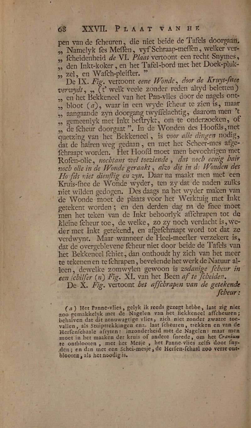 pen vande fcheuren, die niet beide de Tafels doorgaat. &gt; Namelyk fes Meffèn, vyf Schraap-meffen , welker ver- s fcheidenheid de VE. Plaat vertoont een recht Snymes, den Inkt-koker , en het Tafel-bord met het Doek-pluk- » zel, en Wafch-pleifter. ” | De IX. Fie. vertoont eene Wonde , door de Kruys-füee verwydt , 5» de welk veele zonder reden altyd beletten ) bloot (a), waar in een wyde fcheur tc zien is, maar ‚&gt; gemeenlyk met Inkt beftrykt, om te onderzoeken, of … de fcheur doorgaat ”. In de Wonden des Hoofds , met quetzing van het Bekkeneel „ ís voor alle dingen nodig, dat de hairen weg gedaan, en met het Scheer-mes afge- {chraapt worden. Het Hoofd moet men bevochtigen met Rofen-olie, nochtans wel toeziende ‚ dat noch eenig bait noch olie in de Wonde geraakt „ alzo die in d: Wonden des Hovfds niet dienftig en zyn. Daar na maakt men met een Kruis-fhee de Wonde wyder, ten zy dat de naden zulks niet wilden gedogen. Des daags na het wyder maken van de Wonde- moet de plaats voor het Werktuig met Inke t men het teken van de Inkt behoorlyk affchrapen tot de kleïne fcheur toe, de welke, zo zy noch verdacht is, we- der met Inkt getekend, en afgefchraapt word tot dat ze verdwynt. Maar wanneer de Heel-meefter verzekert is, dat de overgeblevene fcheur niet door beide de Tafels van het Bekkeneel fchiet, dan onthoudt hy zich van het meer een Íchilfer (n) Fig. XL van het Been af te /chetden. Scheur: (a) Het Pannesvlies , gelyk ik reeds gezegt hebbe, laat zig niet zoo gemakkelyk met de ‘Nagelen van het Bekkeneel affcheuren ; behalven dat dit zenuwagtige vlies, zich niet zonder zwaare toe- vallen, als Stuiptrekkingen enz. laat icheuren , trekken en van de Herfenfchaale afryten: inzonderheid met de Nagelen: maar men moet in het maaken der kruis of andere fneede, om het Cranium te ontblooten , met het Mesje , het Panne-vlies zelfs door fny- den; en dan met een Schei-mesje ‚de Herfen-{chaal zoo verse oute blooren, als het noodig is.