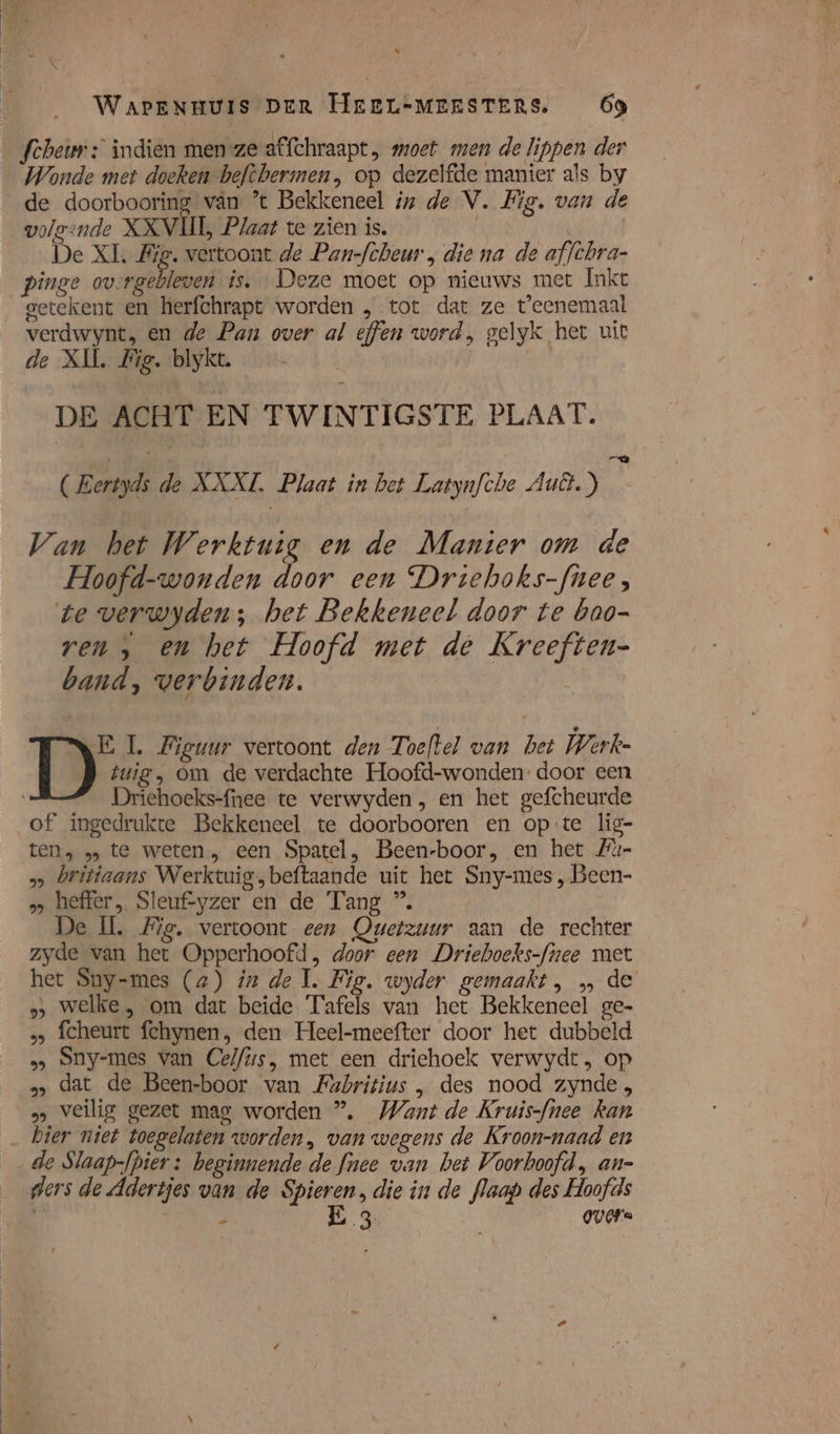 Ee he 8 % Waonde met doeken beftbermen, op dezelfde manier als by volgende XXVI, Plaat te zien is, De XL, Big. vertoont de Pan-fcheur , die na de affthra- pinge overgebleven is. Deze moet op nieuws met Inkt getekent en herfchrapt worden , tot dat ze t'eenemaal verdwynt, en de Pan over al effen word, gelyk het uit de XIL Zig. blykt. DE ACHT EN TWINTIGSTE PLAAT. @ (Eertyds de KAKI. Plaat in bet Latynfche Aut.) Van het Werktuig en de Manier om de Hoofd-wonden door een Driehoks-fnee, te verwyden; het Bekkeneel door te bao- ren &gt; en het Hoofd met de Kreeften- band, verbinden. | tuig, om de verdachte Hoofd-wonden- door een Driehoeks-fnee te verwyden, en het gefcheurde of ingedrukte Bekkeneel te doorbooren en opte lig- tens 1» te weten, een Spatel, Been-boor, en het Zu- &gt;» britiaans Werktuig „beftaande uit het Sny-mes , Been- „ heffer, Sleuf-yzer en de Tang ®. e ll. Me, vertoont een Owetzuur aan de rechter zyde van het Opperhoofd, door een Driehoeks-fiee met het Sny-mes (a) iz de 1, Fig. wyder gemaakt, „ de &gt; welke, om dat beide Tafels van het Bekkeneel ge- , fcheurt fchynen, den Heel-meefter door het dubbeld »&gt; Sny-mes van Cel/us, met een driehoek verwydt, op »» dat de Been-boor van Mabritius , des nood zynde, „&gt; veilig gezet mag worden ”. Want de Kruis-fhee kan D E, Figuur vertoont den Toeftel van bet Werke de Slaap-fpier : beginnende de fnee van bet Voorboofd, an- ders de Adertjes van de Spieren, die in de flaap des Hoofds 4 2 E 3 guare