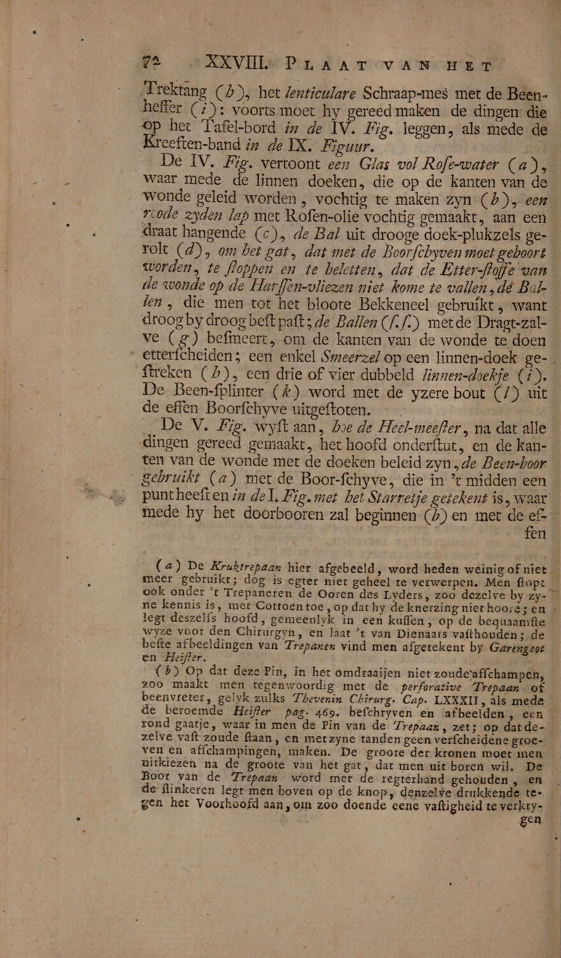 PE A RRVIIE Pira mov are Frektang (4), het Zenticulare Schraap-mes met de Been- heffer (#): voorts moet hy gereed maken de dingen: die op het Tafel-bord in de IV. Fig. leggen, als mede de Kreeften-band iz de IX, Figuur. | De IV. Fig. vertoont een Glas vol Rofe-water (a), waar mede de linnen doeken, die op de kanten van de wonde geleid worden , vochtig te maken zyn (4), een vcode zyden lap met Rofen-olie vochtig gemaakt, aan een draat hangende (c), de Bal uit drooge doek-plukzels ge- rolt (d), om het gat, dat met de Boorfchyven moet geboort worden, te floppen en te beletten, dat de Etter-flaffe van de wonde op de Harflen-vliezen niet kome te vallen,dé Bal-_ len, die men tot het bloote Bekkeneel gebruikt , want droog by droog beft paft; de Ballen (/./:) metde Dragt-zal- ve (2) befimeert, om de kanten van de wonde te doen etterfcheiden ; een enkel Smeerze/ op een linnen-doek ge- ftreken (2), een drie of vier dubbeld linnen-doekje (i). De Been-fplinter (#) word met de yzere bout (/) uit de effen Boorfchyve uitgeftoten. De V. Big. wyft aan, hoe de Heel-meefter , na dat alle dingen gereed gemaakt, het hoofd onderftut, en de kan- ten van de wonde met de doeken beleid zyn „de Been-hoor gebruikt (a) met de Boor-fchyve, die in * midden een _ puntheeften in del, Fie. met het Starretje getekent is, waar’ mede hy het doorbooren zal beginnen (A) en met de 5 É en (2) De Kruktrepaan hier afgebeeld, word heden weinig of niet — meer gebruikt; dog is egter niet geheel te verwerpen. Men ftopt _ ook onder ’t Trepaneren de Ooren des Lyders, zoo dezelve by zy- ne kennis is, met Cottoen toe, op dat hy de knerzing niet hoorezen « legt deszelís hoofd, gemeenlyk in een kufen, op de beguaamfte wyze voor den Chirurgyn, en laat ’t van Dienaars vafthouden; de befte afbeeldingen van 7: repanen vind men afgetekent by Garengeor en Heifter. (6) Op dat deze Pin, in het omdraaijen niet zoude'affchampen, zoo maakt men tegenwoordig met de perforative Trepaan of beenvreter, gelyk zulks Thevenin Chirurg. Cap. LXXXII, als mede de beroemde Heifter pag. 469. befchryven en afbeelden sr een We rond gaatje, waar in men de Pin van de Trepaax , zet; op datde- zelve vaft zoude ftaan, en metzyne tanden geen verfcheidene groe- ven en affchampingen, maken. ‘De groote der kronen moet men gitkiezen na de groote van het gat, dat men uit boren wil. De Boor van de Zrepaan word mer de regterhand gehouden , en de flinkeren legt men boven op de knop, denzelve drukkende te- gen het Voorhoofd aan,om zoo doende eene vaftigheid te verkry- gen