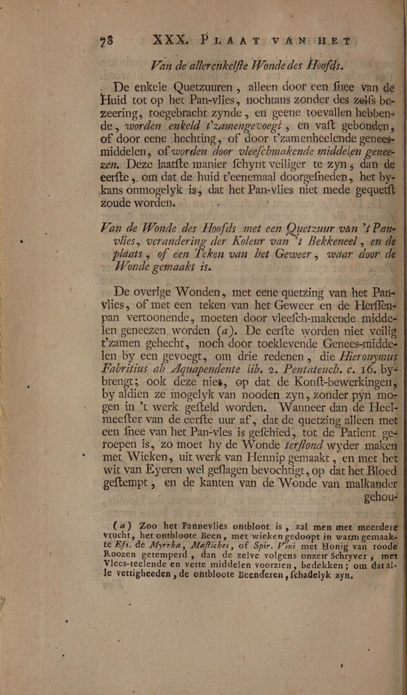 8 « ij k dd Van de allerenkelfte Wonde des Hoofds. De enkele Quetzuuren , alleen door een fee wan dé uid tot op het Pan-vlies, nochtans zonder des zelfs be- zeering, toegebracht zynde , en geene toevallen hebben: | de, worden enkeld tzamengevoegi , en vaft gebonden, of door eene hechting, of door t'zamenheelende genees. _ middelen, of worden. door vleefchmakende middelen genee- zen, Deze laatfte manier fchynt veiliger te zyn; dan de eerfte „ om dat de huid t'eenemaal doorgefneden, het bys zoude worden. Van de Wonde des Hoofds met een Quetzuur van tPane vlies, verandering der Koleur van ’t Bekkeneel, ende pläats ; of een Teken van bet Geweer , waar door de Wonde gemaakt is. | oib scat De overige Wonden, met eene quetzing van het Paris vlies, of met een teken van het Geweer en de Herffen: pan vertoonende, moeten door vleefch-makende middes len geneezen worden (a). De eerfte worden niet veilig tzamen gehecht, noch door toeklevende Geneessmiddes len by een gevoegt, om drie redenen , die Hieronymus. Fabritius ab Aguapendente lib. a. Pentateuch. c. 16. bys brengt; ook deze nie, op dat de Konft-bewerkingen, by aldien ze mogelyk van nooden zyn, zonder pyn mo-_ meefter van de eerfte uur af ; dat de quetzing alleen met een fnee van het Pan-vles is gefchied, tot de Patient ges roepen is, zo moet hy de Wonde terffond wyder maken « met Wieken; uit werk van Hennip gemaakt , en met het wit van EÉyeren wel geflagen bevochtigt, op dat het Bloed geftempt , en de kanten van de Wonde van malkander | gehou ee © (a) Zoo het Pannevlies ontbloot is, zál men miet meerdere vrucht, het ontbloote Been, met wieken gedoopt in warm gemaaks te Efs. de Myrrha, Maftiches, of Spir. Vini met Honig van roode Roozen getemperd , dan de zelve volgens onzeir Schryver ; met Vlees-teelende en vette middeten voorzien, bedekken ; om dat al= le vertigheeden ,de otitbloote Beenderen, fchadelyk zyn.