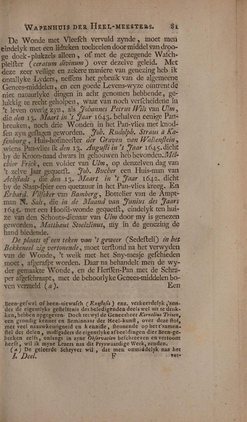 De Wonde met Vleefch vervuld zynde , moet meù eindelyk mer een lidteken toehieelen door middel van droo- ge doek-plukzels alleen, of met de gezegende Wafch- pleifter (ceratum divinum) over dezelve geleid. Met deze zeer veilige en zekere maniere van genezing heb ik ontallyke Luyders, neffens het gebruik van de algemeene Genees-middelen, en een goede Levens-wyze ointrentde niet natuurlyke dingen in acht genomen hebbende, ge- lukkig te recht geholpen, waar van noch verfcheidene in leven overig zyn, als Pobannes Petrus Wils van Ulm, die den 13. Maart in t Jaar 1643. behalven eenige Pan- breuken, noch drie Wonden in het Pan-vlies met knod- fen zyn geflagen geworden. „Jub. Rudolph. Straus à Ka- fenburg „ Huis-hofmeefter der Graven van Wallenftein , wiens Pan-vlies ik den 13. Augufti in ”t Jaar 1645. dicht by de Kroon-naad dwars in gehouwen heb bevonden. AZ chior Frick, een volder van Ulm, op denzelven dag van : zelve Jaar sequerft. Job. Bucher een Huis-man van Achfradt , die den 13. Maart in * Jaar 1642. dicht by de Slaap-fpier een quetzuur in het Pan-vlies kreeg. Én Erbafd. Vilfeker van Bamberg, Bottelier van de Ämpt- man N. Saks, die in de Maand van Punius des Jaars 1645. met een Hoofd-wonde gequetft, eindelyk ten hui- ze van den Schouts-dienaar van U/m door my is genezen geworden, Mattheus Stoelzlinus, my in de genezing de hand biedende. | De plaats of een teken van ’t geweer (Sedefteli) zu het Bekkeneel zig vertonende, moet terftond na het verwyden van de Wonde, ’t welk met het Sny-mesje gefchieden moet „ afgerafpt worden. Daar na behandelt men de wy- der gemaakte Wonde, en de Herflên-Pan met de Schra- per afgefchraapt, met de behoorlyke Genees-middelen bo- ven vermeld. (4 ). Een Been-gefwel of been-uitwafch ( Exoflofis) enz. verkeerdelyk ;'zon- der de eigentlyke gefteltenis des beledigenden deels wel uit te druk- ken, hebben opgegeven: Doch terwyl de Geneesheer Kornelius Trioen, een grondig kenner en Beminnaar der Heel-kunft, over deze ftof, met veel naauwkenrigneid en kennifle, fteunende op hett'zamen- ftel der delen, midfgaders de eigentlyke afbeeldingen dier Been-gé- breken zelfs, onlangs in zyne Obfervatien befchreeven en vertoont heeft, wil ik myne Lezers naa dit Pryswaardige Werk, zenden, „(&amp;) De geleerde Schryver wil , dat men onmiddelyk naa het 5 Deel, | hdd ver ad