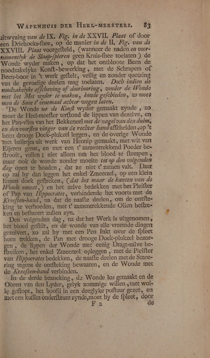 aitwyzing van de IX. Fig. in de XXVIL Plaat of door een Driehoeks-fnee, op de manier in de IÌ, Fig. van de XXVIII. Plaat voorgefteld, (wanneer de naden en voor namentlyk de Slaap-fpieren geen Kruis-fhee toelaten ) de Wonde wyder maken , op dat het ontbloote Been de noodzakelyke Konft-bewerking , met de Schrapers of Been-boor in ’t werk geftelt, veilig en zonder quetzing van de gevoelige deelen mag toelaten. Doch indien de noodzakelyke affchaving of doorbooring , zonder de Wonde met bet Mes wyder te maken, konde gefchieden, zo moet men de Snee t° eenemaal achter wegen laten. | ‘De Wonde ne de Konf? wyder gemaakt zynde , zo. moet de Heel-meefter terftond de lippen van dezelve, en … het Pan-vlies van het Bekkeneel met de nagel van den duim, en denvoorften vinger van de rechter band affcheiden „op ’ been drooge Doek-plúkzel leggen, en de overige Wonde “met balletjes uit werk van Hennip gemaakt, met wit van Eijeren genat, en met een t’ zamentrekkend Poeder be- ftrooit, vullen 3 niet alleen om het bloed te ftempen , maar ook de wonde zonder moeite tot op den volgenden dag open te houden, dat ze niet t zamen valt. Daar op zal hy dan leggen het enkel Zmeerzel, op een klein linnen doek geftreken, (dat het maar de kanten van de Wonde omvat) en het zelve bedekken met het Pleifter of Pap van Hippocrates, verbindende het voorts met de Kreeften-band, na dat de naafte deelen, om de ontfte- king te verhoeden, met t zamentrekkende Olien beftre- ken en befmeert zullen zyn. | Den volgenden dag, na dat het Werk is uitgenomen, het bloed geftilt, en de-wonde van alle vreemde dingen gezuïvert, zo zal hy met een Pen Inkt over de fpleet heen trekken, de Pan met drooge Doek-plukzel bezor- gen ‚ de lippen der Wonde met eenig Dragt-zalve bes reiken, het enkel Zmeerzel opleggen , met de Pleifter van Hippocrates bedekken, de naafte deelen met de Smee- ring tegens de ontfteking bewaaren, en de Wonde met de Areeften-band verbinden. In de derde bezoeking „, de Wonde los gemaakt en de Ooren van den Lyder, gelyk zommige willen „met wol le geftopt, het hoofd in een deeglyke poftuur gezet, en met een kuffen onderfteunt di hy de fpleet, CE | 2 ae