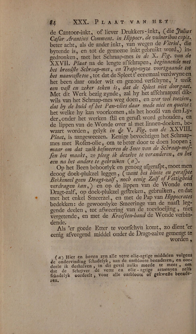 Ei -NEKXP LAAT vAN HEEN Cefur Arantins Comment. in Hippocr. de vulneribus capit. beter acht, als de ander inkt, van wegen de 'itriíol, die bytende is, en tot de gemeene inkt gebruikt word.) in= XXVII. Plaat na de lengte affchrapen, beginnende met het breedfte Schraap-mes , en Traps-wyze voortgaande tot het been daar onder wit en gezond verfchyne, ’# welk een vaft en zeker teken is, dat de Spleet niet doorgaat. Met dit Werk bezig zynde, zal hy het affchraapzel dike het welke hy kan voorkomen „als het hoofd van den Ly- de lippen van de Wonde over al met linnen-doeken, be= waart worden, gelyk in ge V. Fig. van de XXVIIL Plaat, is aangeweezen. Eenige bevochtigen het Schraap=_ mes met Rofen-olie, om te beter door te doen loopen 3 maar om dat zulk befineeren de Snee van de Schraap-mef= fen bot maakt, zo pleeg ik dezelve te veranderen, en bet een na bet andere te gebruiken (a). deoog doek-plukzel leggen, (want bet bloote el gerafpie Bekkeneel geen Dragt-zalf , noch eenig Zalf of Vettigbeid verdragen kan,) en op de lippen van de Wonde een Dragt-zalf, op doek-plukzel geftreken, gebruiken, en dat met het enkel Smeerzel, en met de Pap van Mippocrates. bedekken: de gewoonlyke Smeeringe van de naaft leg- gende deelen , tot afweering van de toevloeijing , niet dende. | Als ’er goede Etter te voorfchyn komt, zo dient 'er fchadelyk oordeelt, voor. alle ontbloote of gekwefte beende- zen. /