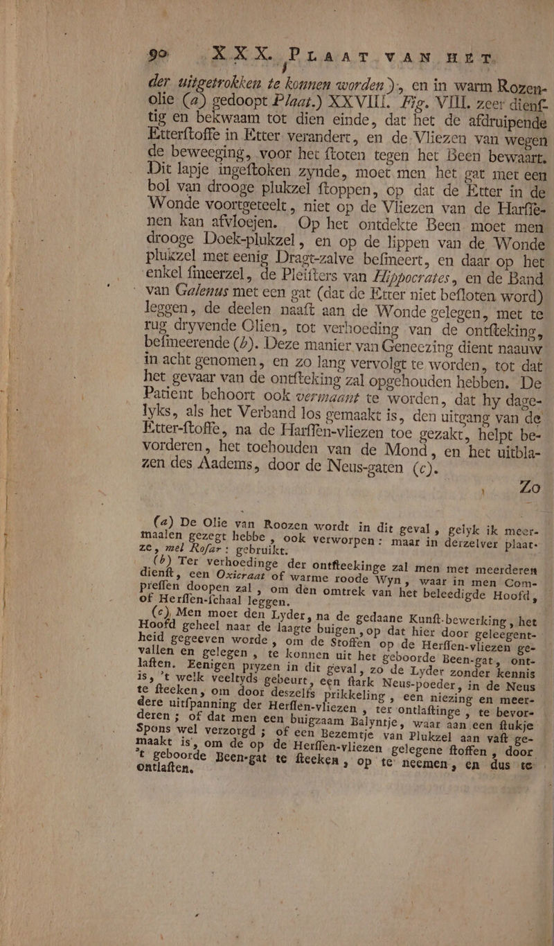 der uitgetrokken te konnen worden), en in warm Rozen- olie (a) gedoopt Plaat.) XXVIII. Hie. VIIL zeer dienf- tig en bekwaam tot dien einde, dat het de afdruipende Etterftoffe in Etter verandert, en de Vliezen van wegen de beweeging, voor het ftoten tegen het Been bewaart. Dit lapje ingeftoken zynde, moet men het gat met een bol van drooge plukzel ftoppen, op dat de Etter in de Wonde voortgereelt , niet op de Vliezen van de Harfiës nen kan afvloejen. Op het ontdekte Been moet men drooge Doek-plukzel, en op de lippen van de Wonde plukzel met eenig Dragt-zalve befineert, en daar op het leggen, de deelen naaft aan de Wonde gelegen, met te rug dryvende Olien, tot verhoeding van de ontfteking, befimeerende (b). Deze manier van Geneezing dient naauw in acht genomen, en zo lang vervolgt te worden, tot dat het gevaar van de ontfteking zal opgehouden hebben. De Patient behoort ook vermaant te worden, dat hy dage- Iyks, als het Verband los gemaakt is, den uitgang van de Etter-ftoffe, na de Harffen-vliezen toe gezakt, helpt be- vorderen, het toehouden van de Mond, en het uicbla- zen des Aadems, door de Neus-gaten (c). | Zo (a) De Olie van Roozen wordt in dit geval, gelyk ik meer- maalen gezegt hebbe , ook verworpen: maar in derzelver plaat: Ze, mel Rofar: gebruikt. (6) Ter verhoedinge der ontfteekinge zal men met meerderen dienft, een Oxicraat of warme roode Wyn, waar in men Com- prefflen doopen zal , om den omtrek van het beleedigde Hoofd, of Herflen-fchaal leggen. (ce), Men moet den Lyder, na de gedaane Kunft-bewerking, het — Hoofd geheel naar de laagte buigen ‚op dat hier door geleegent- heid gegeeven worde , om de Stoffen op de Herffen-vliezen ge- vallen en gelegen , te konnen uit het geboorde Been-gat, ont- laften. Eenigen pryzen in dit geval, zo de Lyder zonder kennis IS, ‘t welk veeltyds gebeurt, een flark Neus-poeder, in de Neus te fteeken, om door deszelfs prikkeling , een niezing en meer- dere uitfpanning der Herffen-vliezen , ter ontlaftinge , te bevor= deren ; of dat men een buigzaam Balyntje, waar aan een flukje Spons wel verzorgd ; of een Bezemtje van Plukzel aan vaft ge- maakt is, om de op de Herffen-vliezen gelegene ftoffen , door _ t geboorde Been-gat te fteeken » Op te neemen, en dus te ontlaften, Ô