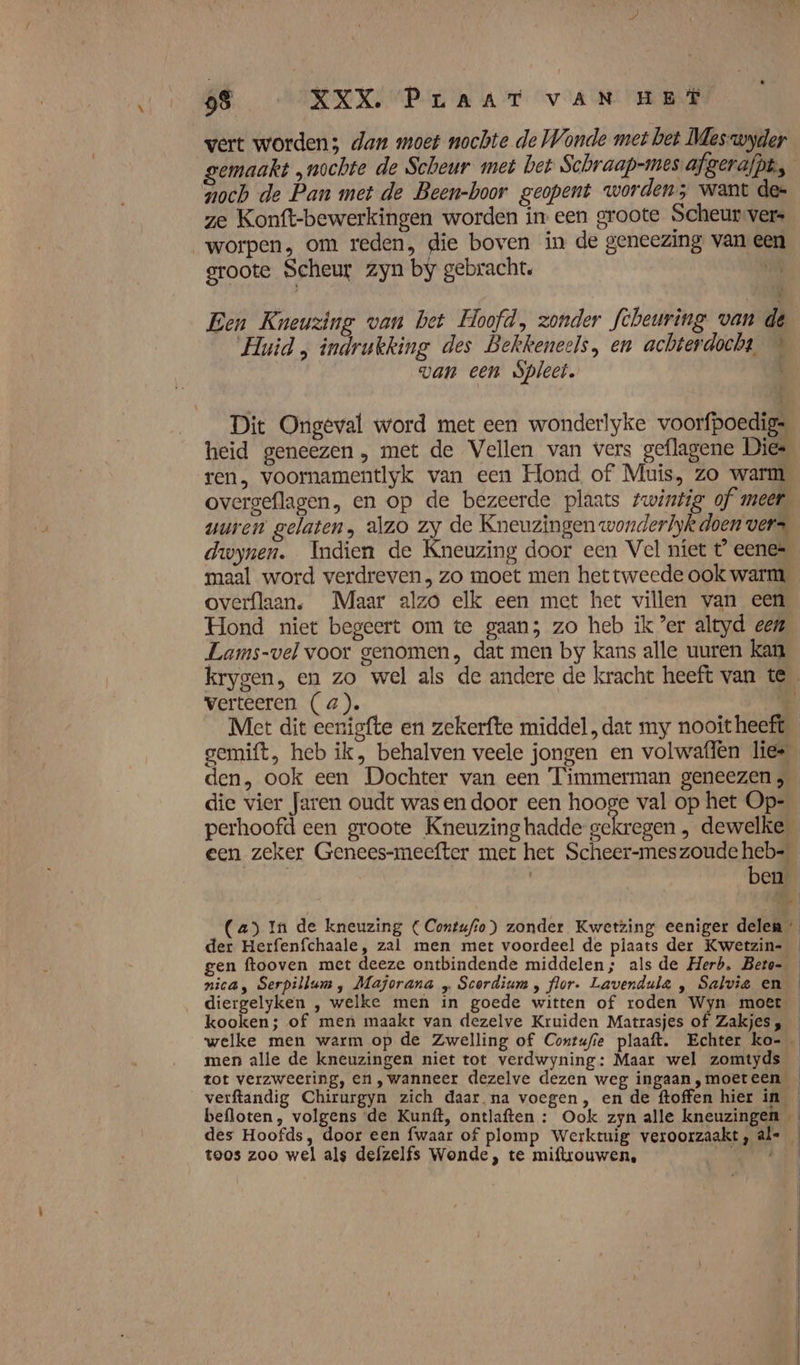 vert worden; dan moet nochte de Wonde met bet Meswyder noch de Pan met de Been-boor geopent worden; want de= ze Konft-bewerkingen worden in een groote Scheur vers worpen, om reden, die boven in de geneezing van ee groote Scheur zyn by gebracht. oR Een Kneuzing van bet Hoofd, zonder Scheuring van de wan een Spleet. Dit Ongeval word met een wonderlyke voorfpoedig= ren, voornamentlyk van een Hond of Muis, zo warm overgeflagen, en op de bezeerde plaats twintig of meer wuren gelaten, alzo zy de Kneuzingen wonderlyk doen vers dwynen. Indien de Kneuzing door een Vel niet t eenes maal word verdreven, zo moet men het tweede ook warm, overflaan. Maar alzo elk een met het villen van een Hond niet begeert om te gaan; zo heb ik ?er altyd een Lams-vel voor genomen, dat men by kans alle uuren kan verteeren (4). ì Met dit eenigfte en zekerfte middel, dat my nooit heeft Kn den, ook een Dochter van een Timmerman geneezen, perhoofd een groote Kneuzing hadde gekregen , dewelke een zeker Genees-meefter met het Scheer-meszoude heb- | | ben gen ftooven met deeze ontbindende middelen; als de Herb. Beto- nica, Serpillum, Majorana „ Scordium , flor. Lavendula , Salvie en diergelyken , welke men in goede witten of roden Wyn moet kooken; of men maakt van dezelve Kruiden Matrasjes of Zakjes , welke men warm op de Zwelling of Contufie plaaft. Echter ko- men alle de kneuzingen niet tot verdwyning: Maar wel zomtyds tot verzweering, en ‚wanneer dezelve dezen weg ingaan ,moeteen verftandig Chirurgyn zich daar na voegen, en de ftoffen hier in des Hoofds, door een fwaar of plomp Werktuig veroorzaakt, al= toos zoo wel als defzelfs Wonde, te miftrouwen, Re” id