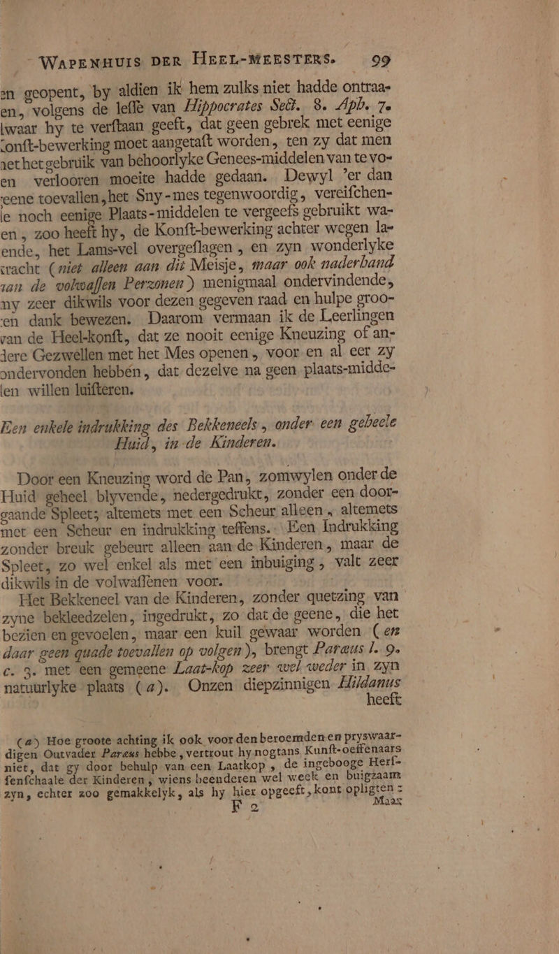 sn geopent, by aldien ik hem zulks niet hadde ontraas em volgens de left van Mippocrates Sct. 8. Apbe 7e waar hy te verftaan geeft, dat geen gebrek met eenige onft-bewerking moet aangetaft worden, ten zy dat men et het gebruik van behoorlyke Genees-middelen van te vo- en verooren moeite hadde gedaan. Dewyl er dan eene toevallen „het Sny -mes tegenwoordig, vereifchen- le noch eenige Plaats- middelen te vergeefs gebruikt wa- en, zoo heeft hy, de Konft-bewerking achter wegen la ende, het Lams-vel overgeflagen , en zyn wonderlyke acht (wiet alleen aan dit Meisje, maar ook naderband zan de volwaflen Perzonen) menigmaal ondervindende, ny zeer dikwils voor dezen gegeven raad en hulpe groo- en dank bewezen. Daarom vermaan ik de Leerlingen van de Heel-konft, dat ze nooit eenige Kneuzing of an} dere Gezwellen met het Mes openen „ voor-en al eer zy \ndervonden hebbén , dat dezelve na geen. plaats-midde- len willen Juifteren. Een enkele indrukking des Bekkeneels , onder een gebeele Huid, in-de Kinderen. Door een Kneuzing word de Pan, zomwylen onder de Huid geheel blyvende, nedergedrukt, zonder een door- gaande Spleet; altemets met een: Scheur alleen „ altemets met een Scheur en indrukking teffens. Een Indrukking zonder breuk gebeurt alleen aan-de- Kinderen , maar de Spleet, zo wel enkel als met een inbuiging , valt zeer dikwils in de volwâflenen voor. Het Bekkeneel van de Kinderen, zonder quetzing van zyne beldeedzelen, ingedrukt, zo dat de geene, die het bezien en gevoelen, maar een kuil gewaar worden (enz daar geen quade toevallen op volgen), brengt Paraus l. 9 c. 3. met een gemeene Laat-kop zeer wel weder in Zyn natuurlyke plaats (a). Onzen diepzinnigen ile eeit Ca) Hoe groote achting ik ook voordenberoemdenen pryswaar- digen Outvader Paraus hebbe , vertrout hynogtans, Kunft-oeffenaars niet, dat gy door behulp van een Laatkop ‚ de ingebooge Herf= fenfchaate der Kinderen, wiens beenderen wel week en buigzaam zyn, echter zoo gemakkelyk, als hy hier opgeeft ‚kont opligten : F 2 Maas