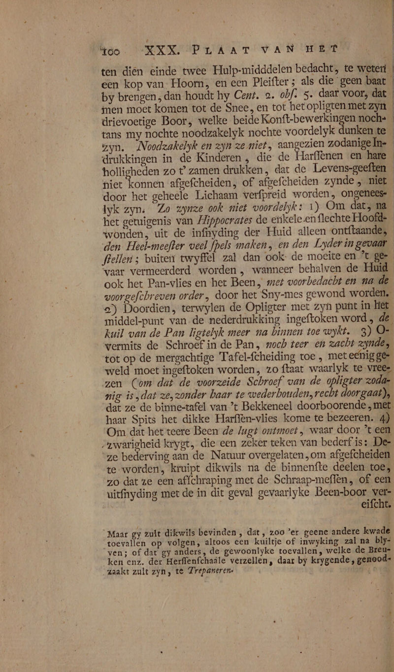 ten diën einde twee Hulp-midddelen bedacht, te weteri | een kop van- Hoorn, en een Pleifter ; als die ‘geen baat « by brengen , dan houdt hy Cent. 2. obf. 5. daar voor; dat men moet komen tot de Snee, en tot hetopligten met zyn drievoetige Boor, welke beide Konft-bewerkingen noch= tans my nochte noodzakelyk nochte voordelyk dunken te gyn. Noodzakelyk en zyn ze miet, aangezien zodanigeln- drukkingen in de Kinderen , die de Harffenen en hare holligheden zo t’ zamen drukken, dat de Levens-geeften niet konnen afgefcheiden, of afgefcheiden zynde „ niet _ door het geheele Lichaam verfpreid worden, ongenees- Iyk zyn: Zo zynze ook niet voordelyk: 1) Om dat, na het getuigenis van Hippocrates de etikele en flechte Hoofd- wonden, uit de infnyding der Huid alleen ontftaande, den Heel-meefter veel fpels maken, en den Lyderingevaar flellen ; buiten twyffel zal dan ook: de moeite en ’t ger vaar vermeerderd worden , wanneer behalven de Huid ook het Pan-vlies en het Been, met voorbedacht en na de woorgefthreven order, door het Sny-mes gewond worden, a) Doordien, terwylen de Opligter met zyh punt in het middel-punt van de nederdrukking ingeftoken word, de kuil van de Pan ligtelyk meer na binnen toe wykt. 3) O- wermits de Schroef in de Pan, woch teer en zacht zynde, tot op de mergachtige Tafel-fcheiding toe , metechig ge weld moet ingeftoken worden, zo ftaat waarlyk te -vree- zen (Com dat de voorzeide Schroef van de opligter zodar nig is „dat ze, zonder baar te wederbouden, recht doorgaat), dat ze de binne-tafel van ’t Bekkeneel doorboorende met haar Spits het dikke Harffèn-vlies kome te bezeeren. 4) Om dat het teere Been de Jugt ontmoet , waar door ’t een „ywarigheid krygt, die een zeker teken van bederf is: De- “ze bederving aan de Natuur overgelaten „om afgefcheiden te worden, kruipt dikwils na de binnenfte deelen toe, zo dat ze een affchraping met de Schraap-meflen, of een uitfnyding met de in dit geval gevaarlyke Been-boor ver- | eifcht. Maar gy zult dikwils bevinden , dat, zoo ’er geene andere kwade ‘toevallen op volgen, altoos een kuiltje of inwyking zal na bly- ven; of dat gy anders, de gewoonlyke toevallen, welke de Breu- ken enz. der Herffenfchaile verzellen, daar by krygende , genood- zaakt zult zyn, te Zrepaneren- goe 0