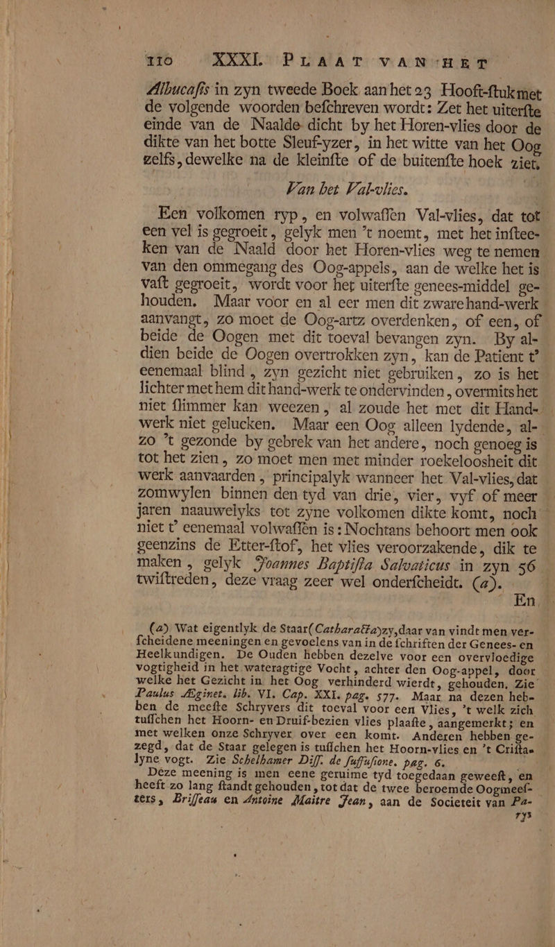 Albucafis in zyn tweede Boek aan het 23 Hooft-ftukmet de volgende woorden befchreven wordt: Zet het uiterfte einde van de Naalde- dicht by het Horen-vlies door de dikte van het botte Sleuf-yzer, in het witte van het Oo zelfs, dewelke na de kleinfte of de buicenfte hoek ziet, Van bet Val-vlies. Een volkomen ryp, en volwaffen Val-vlies, dat tot _ een vel is gegroeit, gelyk men ’t noemt, met het inftees ken van de Naald door het Horen-vlies weg te nemen van den ommegang des Oog-appels, aan de welke het is vaft gegroeit, wordt voor het uiterfte genees-middel ge- houden. Maar voor en al eer men dit zware hand-werk aanvangt, zo moet de Oog-artz overdenken, of een, of beïde de Oogen met dit toeval bevangen zyn. By al-_ dien beide de Oogen overtrokken zyn, kan de Patient t’ eenemaal blind , zyn gezicht niet gebruiken, zo is het lichter met hem dit hand-werk te ondervìnden , overmits het niet flimmer kan, weezen „ al zoude het met dit Hand- werk niet gelucken. Maar een Oog alleen Iydende, al-- zo ’t gezonde by gebrek van het andere, noch genoeg is tot het zien , zo moet men met minder roekeloosheit dit werk aanvaarden , principalyk wanneer het Val-vlies; dat zomwylen binnen den tyd van drie, vier, vyf of meer jaren naauwelyks tot zyne volkomen dikte komt, noch niet t° eenemaal volwaffên is : Nochtans behoort men ook geenzins de Etter-ftof, het vlies veroorzakende, dik te maken , gelyk Poannes Baptifla Salvaticus in zyn 56 twiftreden, deze vraag zeer wel onderfcheidt. (a). _ En. (a). Wat eigentlyk de Staar(Catharaëtayzy,daar van vindt men ver- fcheidene meeningen en gevoelens van in de fchriften der Genees- en Heelkundigen. De Ouden hebben dezelve voor een overvloedige vogtigheid in het wateragtige Vocht , achter den Oog-appel, door welke het Gezicht in het Oog verhinderd wierdt, gehouden. Zie’ Paulus Aginet, lib. VI. Cap. XXI. pag. 577. Maar na dezen heb- ben de meefte Schryvers dit toeval voor cen Vlies, ’t welk zich tuffchen het Hoorn- en Druif-bezien vlies plaafte , aangemerkt; en met welken onze Schryver over een komt. Anderen hebben ge- zegd, dat de Staar gelegen is tuffchen het Hoorn-vlies en ’t Criftaa lyne vogt. Zie Schelhamer Diff. de fuffufione. Pag. 6. Deze meening is men eene geruime tyd toegedaan geweeft, en heeft zo lang ftandt gehouden „tot dat de twee beroemde Oogmeef- ters, Briffeau en Antoine Maitre Jean, aan de Societeit van Pa- ry5