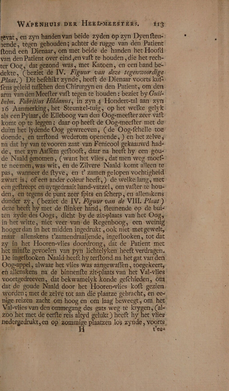 sevat , en zyn harden van beide zyden op zyn Dyen fteu- nende, tegen gehouden; achter de rugge van den Patient ftond een Dienaar; om met beide de handen het Hoofd van den Patient over eind zen vaft te houden „die het rech- ter Oog, dat gezond was, mer Katoen, en eert band be- dekte, (beziet de IV. Figuur van deze tegenwoordige Plaat.) Dit befchikt zynde, heeft de Dienaar voorts kuf- fens geleid tuflchen den Chirurgynen den Patient, om den arm wanden Meefter vaft tegen te houden : beziet by Gui/- helm. Fabritius Hildanus, in zyn 4 Hondert-tal aan zyn 16 Aantmerking, het Steunzel-tuig, op het welke gelyk als een Pylaar, de Elleboog van den Oog=meefter zeer vaft komt op te leggen; daar op heeft de Oog-meefter met de duim het lydende Oog gewreeven, (de Oog-fchelle toe doende, en terftond wederom openende,) en het zelve na dat hy van te vooren zaat van Fenicool gekaauwd had= de, met zyn Aaflem geftooft, daar na heeft hy een gou- de Naald genomen ( want het vlies , dat men weg mocf- te neemen, was wit, én de Zilvere Naald komt alleen te pas, wanneer de ftyve, en t’ zame gelopen vochtigheid zwart is; of eert ander coleur heeft, ) de welke lang, met een geftrecpt eh uytgedraait hand-vatzel , om vafter te hou- den, ef tegens de punt zeêr fpits en fcherp , en allenskens dunder zy, (beziet de IV. Figur van de VUIL Plaat ) deze heeft hy met de flinker hand, fteünende op de buis ten zyde des Oogs, dicht by de zit-plaats van het Oog; in het witte, niet veer van de Regenboog, een weinig hooger dan in het midden ingedrukt , ook niet met gewelt, maar allenskens t'zamendraaijende, ingeftooken , tot dat zy in het Hooren-vlies doordrong; dat de Patient met het minfte gevoelen van pyn lichtelyken heeft verdragen. De ingeftooken Naald-heeft hy terftond. na het gat van den Oog-appel , alwaar het vlies Was aangewaflen , toegekeerts en allenskens na de binnenfte zitplaats van het Val-vlies voortgedreeven, dat bekwamelyk konde gefchieden, mt dat de goude Naald door het Hooren-vlies koft gezien. worden ; met de zelve tot aan die plaatze gebracht, en ee= nige reizen zacht om hoog en om laag beweegt; om het Val-vlies van den ommegang des gats weg té krygen, (al- zoo het met de eerfte reis altyd gelukt) heeft hy het vlies nedergedrukt „en op orig plaatzen los zynde , voorts. dik tees