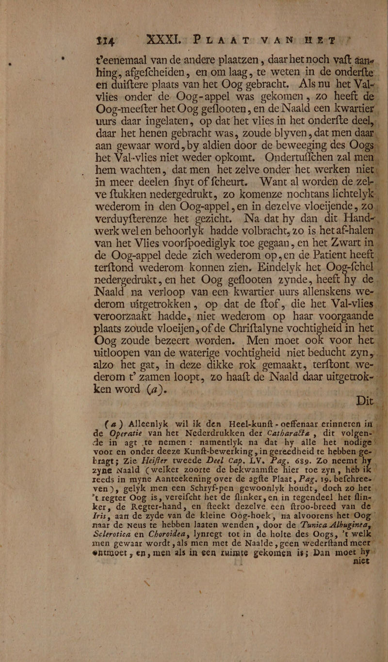 t'eenemaal van de andere plaatzen , daar het noch vaft dane hing, afgefcheiden, en om laag, te weten in de onderfte en duiftere plaats van het Oog gebracht. Alsnu het Vals, vlies onder de. Oog-appel was gekomen, zo heeft de _ Oog-meefter het Oog geflooten, en de Naald een kwartier, uurs daar ingelaten, op dat het vlies in het onderfte deel, daar het henen gebracht was, zoude blyven,dat men daar, _ aan gewaar word „by aldien door de beweeging des Oogs _ het Val-vlies niet weder opkomt. Ondertuffchen zal men, hem wachten, dat men het zelve onder het werken niets in meer deelen fnyt of fcheurt, Want al worden de zel, ve ftukken nedergedrukt, zo komenze nochtans lichtelyk, wederom in den Oog-appel , en in dezelve vloeijende, zo4 verduyfterenze het gezicht. Na dat hy dan dit Hand=, werk welen behoorlyk hadde volbracht, zo is hetaf-halen van het Vlies voorfpoediglyk toe gegaan, en het Zwart in de Oog-appel dede zich wederom op „en de Patient heeft terftond wederom. konnen zien. Eindelyk het Oog-fchel nedergedrukt, en het Oog geflooten zynde, heeft hy de, Naald na verloop van een. kwartier uurs allenskens we-… derom uitgetrokken „ op dat de ftof , die het Val-vlies veroorzaakt hadde, niet wederom op haar voorgaande plaats zoude vloeijen, of de Chriftalyne vochtigheid in het Oog zoude bezeert worden. Men moet ook voor het, vitloopen van de waterige vochtigheid niet beducht zyn, alzo het gat, in deze dikke rok gemaakt, terftont we- derom t° zamen loopt, zo haaft de Naald daar uitgelnoksj ken word (4). Ee (a) Alleenlyk wil ik den Heel-kunft - oeffenaar erinneren ik de Operatie van her Nederdrukken der Catharalta , dit vol en=* de in agt te nemen : namentlyk na dat hy alle het nodige voor en onder deeze Kunft-bewerking „in gereedheid te hebben:ge= — bragt; Zie Heifler vweede Deel Cap. LV. Pag. 639. Zo neen En zyne Naald (welker zoorte de bekwaamfte hier toe zyn, heb ik reeds in myne Aanteekening over de agfte Plaat, Pag. 19. befchreee ven), gelyk men een Schryf-pen gewoonlyk houdt, doch zo het ’t regter Oog is, vereifcht het de flinker,en in tegendeel hetflins ker, de Regter-hand, en fteekt dezelve een ftroo-breed van de Iris, aan de zyde van de kleine Oog-hoek, na alvoorens het Oog _ naar de Neus te hebben laaten wenden , door de Zunica Albuginea, — Sclerotica en Choroidea, lynregt tot in de holte des Oogs, ’t welk _ men gewaar wordt ,als men met de Naalde ‚geen wederftand meer entuuoet , en ‚men als in een ruimte gekomen is; Dan moet hy” | niet